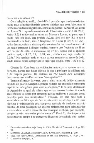 ANÁLISE DE TEXTOS • 203
outra vez em todo o nt.
Com relação ao estilo, não é difícil perceber que o relato todo tem
muito mais afinidade literária com os sinóticos que com João, mas há
também afinidades lingüísticas, como as seguintes: òpdpov (8.2), como
em Lucas 24.1, quando o costume de João é usar irpou (18.28; 20.1);
aóç (8.2) é usado muitas vezes em Mateus e Lucas, ao passo que é
muito raro em João, que prefere õxXoç; à-rrò tov vvv (8.11) não é
encontrado em João, mas é freqüente em Lucas (1.48; 5.10; etc.).
Além dessas, existem ainda aquelas construções que simplesmente são
um tanto estranhas à dicção joanina, como o uso freqüente de ôé em
vez do ovv de João, e iropeíiofjiaL eiç (7.53), sendo que o apóstolo
prefere irpóç (14.12, 28; 16.28; etc., embora eiç seja usado em
7.35).47 Na verdade, todo o relato parece estranho ao texto de João,
sendo muito pouco apropriado o lugar que ocupa, entre 7.52 e 8.12.
Conclusão. Com base nas evidências tanto externa quanto interna,
portanto, parece não haver dúvida de que a perícope da adúltera não
é de origem joanina. Os editores do The Greek New Testament
descrevem essa evidência como “esmagadora”.4
8
Tem-se afirmado, às vezes, que o relato teria sido deliberadamente
omitido do quarto evangelho, porque poderia ser entendido como uma
espécie de indulgência para com o adultério.49 E há uma declaração
de Agostinho na qual ele afirma que certas pessoas haviam tirado de
seus códices tal seção por temerem que as mulheres a usassem como
desculpa para sua infidelidade.5
0 Todavia, em que pese toda a
austeridade ascética que de fato existiu entre os séculos II e rv, essa
hipótese é enfraquecida pela completa ausência de qualquer excisão
escribal de uma passagem tão extensa unicamente para salvaguardar
a moralidade, e além disso ela não consegue explicar, por exemplo,
porque os três versículos preliminares (7.53—8.2), tão importantes
para situar no tempo e no espaço os discursos do capítulo oito, teriam
47 Para maiores detalhes, veja Henry Alford, The Greek Testament, v. 1, p. 785-
90.
48 Metzger, A textual commentary on the Greek New Testament, p. 219.
49 Veja John Peter Lange, Commentary on the Holy Scriptures, v. 17, p. 270.
50 O adultério conjugal, II, 7.
 