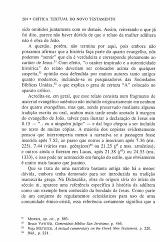 204 • CRÍTICA TEXTUAL DO NOVO TESTAMENTO
sido omitidos juntamente com os demais. Assim, reiterando o que já
foi dito, parece não haver dúvida de que o relato da mulher adúltera
não é obra de João.
A questão, porém, não termina por aqui, pois embora não
possamos afirmar que a história faça parte do quarto evangelho, nós
podemos “sentir” que ela é verdadeira e corresponde plenamente ao
caráter de Jesus.5
1 Com efeito, “o caráter inspirado e a autenticidade
histórica” do relato deveriam ser colocados acima de qualquer
suspeita,5
2 opinião essa defendida por muitos autores tanto antigos
quanto modernos, incluindo-se os pesquisadores das Sociedades
Bíblicas Unidas,5
3 o que explica o grau de certeza “A” colocado no
aparato crítico.
Acredita-se, em geral, que esse relato consista num fragmento de
material evangélico autêntico não incluído originariamente em nenhum
dos quatro evangelhos, mas que, sendo preservado mediante alguma
tradição escrita ou oral, acabou mais tarde sendo anotado à margem
do evangelho de João, talvez para ilustrar a declaração de Jesus em
8.15 — “...eu a ninguém julgo” — e daí logo chegou a ser incluído
no texto de muitas cópias. A maioria dos copistas evidentemente
pensou que interromperia menos a narrativa se a passagem fosse
inserida após 7.52, ao passo que outros a inseriram após 7.36 (ms.
225), 7.44 (vários mss. geórgicos)54 ou 21.25 (f e mss. armênios);
e outros ainda o fizeram em Lucas, após 21.38 ( f3) ou 24.53 (ms.
1333), e isso pode ter acontecido em função do estilo, que obviamente
é muito mais lucano que joanino.
Que se trata de uma narrativa bastante antiga não há a menor
dúvida, embora tenha demorado para ser introduzida na tradição
manuscrita grega. Na Didascália, obra de origem síria do início do
século III, aparece uma referência específica à história da adúltera
como um exemplo bem conhecido da bondade de Jesus. Como parte
de um conjunto de regulamentos eclesiásticos para uso de uma
comunidade étnico-cristã, essa referência certamente significa que a
5
1 Morris, op. cit., p. 883.
52 Bruce Vaw ter, Comentário bíblico San Jerónimo, p. 466.
53 Veja M etzger, A textual commentary on the Greek New Testament, p. 220.
54 Ibid., p. 221.
 