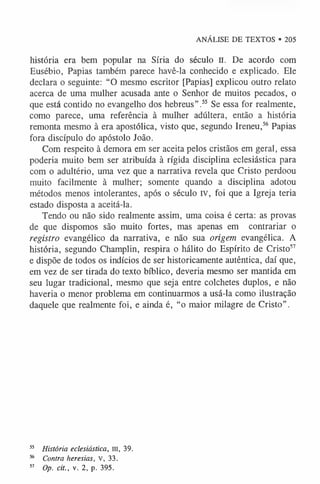 ANÁLISE DE TEXTOS • 205
história era bem popular na Síria do século II. De acordo com
Eusébio, Papias também parece havê-la conhecido e explicado. Ele
declara o seguinte: “O mesmo escritor [Papias] explicou outro relato
acerca de uma mulher acusada ante o Senhor de muitos pecados, o
que está contido no evangelho dos hebreus”.5
5 Se essa for realmente,
como parece, uma referência à mulher adúltera, então a história
remonta mesmo à era apostólica, visto que, segundo Ireneu,5
6 Papias
fora discípulo do apóstolo João.
Com respeito à demora em ser aceita pelos cristãos em geral, essa
poderia muito bem ser atribuída à rígida disciplina eclesiástica para
com o adultério, uma vez que a narrativa revela que Cristo perdoou
muito facilmente à mulher; somente quando a disciplina adotou
métodos menos intolerantes, após o século IV, foi que a Igreja teria
estado disposta a aceitá-la.
Tendo ou não sido realmente assim, uma coisa é certa: as provas
de que dispomos são muito fortes, mas apenas em contrariar o
registro evangélico da narrativa, e não sua origem evangélica. A
história, segundo Champlin, respira o hálito do Espírito de Cristo5
7
e dispõe de todos os indícios de ser historicamente autêntica, daí que,
em vez de ser tirada do texto bíblico, deveria mesmo ser mantida em
seu lugar tradicional, mesmo que seja entre colchetes duplos, e não
haveria o menor problema em continuarmos a usá-la como ilustração
daquele que realmente foi, e ainda é, “o maior milagre de Cristo”.
55 História eclesiástica, III, 39.
56 Contra heresias, V, 33.
57 Op. cit., v. 2, p. 395.
 