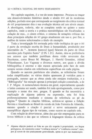 No capítulo seguinte, é a vez do texto impresso. Procura-se traçar
seu desenvolvimento histórico desde o século xvi até às modernas
edições, período esse que corresponde ao surgimento da crítica textual
do NT propriamente dita e sua evolução técnica até aos níveis atuais.
A abordagem, todavia, não se completa senão no quinto e sexto
capítulos, onde a teoria e a prática metodológicas são focalizadas: a
colação de mss., o cânon crítico, o sistema de notações críticas das
duas principais edições do NT grego atualmente em uso e, por fim, a
análise de textos selecionados a título de exemplo.
Toda a investigação foi norteada pela visão teológica de que o NT
é parte da revelação escrita de Deus à humanidade, produzido por
intermédio de “...homens [santos] [que] falaram da parte de Deus
movidos pelo Espírito Santo” (2 Pe 1.21). Assim, deu-se preferência
aos autores que também partilham dessa visão reverente das
Escrituras, como Bruce M. Metzger, J. Harold Greenlee, Alfred
Wikenhauser, Leo Vaganay e diversos outros, aos quais a dívida
bibliográfica é enorme e não menos apreciada pelo fato de nem
sempre serem citados em referências específicas em cada página.
Quando os autores patrísticos são citados, as referências foram
todas simplificadas: os vários títulos aparecem já vertidos para o
português, mesmo que as obras ainda não estejam traduzidas, e a
“Bibliografia” faz menção apenas à principal coleção consultada, a de
I. P. Migne. A nomenclatura técnica em geral, especialmente quando
o latim costuma ser usado, também foi toda aportuguesada, como por
exemplo o nome dos mss. gregos. E quando se fez necessária a
explicação de alguma palavra ou expressão, esta foi feita
preferencialmente mediante o sistema de referência ao pé da
página.25 Quanto às citações bíblicas, utilizou-se apenas a Edição
Revista e Atualizada no Brasil da versão de João Ferreira de Almeida,
mesmo quando a citação é parcial e serve unicamente para
exemplificar algum tipo de variante, como ocorre no capítulo três.
Com relação às abreviaturas, além das que são empregadas para os
livros bíblicos e das que se referem à linguagem técnica da crítica
25 Alguma objeção poderá ser feita no que diz respeito à propriedade, em língua
portuguesa, de expressões como “evidência interna” e “evidência externa”, mas,
por já serem de uso praticamente generalizado, optou-se por sua manutenção.
22 • CRÍTICA TEXTUAL DO NOVO TESTAMENTO
 