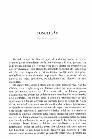 CONCLUSÃO
De tudo o que foi dito até aqui, de todos os conhecimentos e
avanços que se acumularam desde que Ximenes e Erasmo prepararam
as primeiras edições do NT grego e da difícil vitória nas controvérsias
que envolveram o Texto Recebido, sobretudo no século XIX, uma coisa
não deve ser esquecida: a crítica textual do NT ainda não pode
reivindicar ter alcançado uma compreensão clara e pormenorizada da
história do texto apostólico, principalmente no século I de sua
existência.
Há alguns fatos dessa história que parecem indiscutíveis. Não há
dúvida, por exemplo, de que as leituras distintivas do texto bizantino
são geralmente secundárias. Por outro lado, as leituras proto-
alexandrinas não podem ser definitivamente consideradas recensionais;
pelo contrário, em muitos casos é grande a probabilidade de que
representem a leitura corrente na primeira parte do século II. Além
disso, os estudos sistemáticos do caráter das leituras tipicamente
ocidentais e cesareenses em variantes ternárias parecem demonstrar que
uma leitura ocidental é geralmente inferior à leitura alternativa e
suspeita de emenda, enquanto uma leitura cesareense (que raramente
oferece uma leitura alternativa genuína) com freqüência parece ser uma
tentativa de melhorar o texto, ou pelo menos de harmonizar leituras
anteriores. Dessa forma, a leitura que, mediante o exame dos
testemunhos, puder ser definida como não-ocidental, não-cesareense e
não-bizantina (e era nesse sentido negativo que Westcott e Hort
chamavam tal variante de neutra) geralmente estará “mais próxima da
 