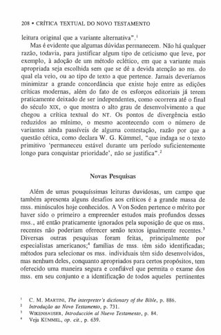208 • CRÍTICA TEXTUAL DO NOVO TESTAMENTO
leitura original que a variante alternativa”.1
Mas é evidente que algumas dúvidas permanecem. Não há qualquer
razão, todavia, para justificar algum tipo de ceticismo que leve, por
exemplo, à adoção de um método eclético, em que a variante mais
apropriada seja escolhida sem que se dê a devida atenção ao ms. do
qual ela veio, ou ao tipo de texto a que pertence. Jamais deveríamos
minimizar a grande concordância que existe hoje entre as edições
críticas modernas, além do fato de os esforços editoriais já terem
praticamente deixado de ser independentes, como ocorrera até o final
do século XIX, o que mostra o alto grau de desenvolvimento a que
chegou a crítica textual do n t . O s pontos de divergência estão
reduzidos ao mínimo, o mesmo acontecendo com o número de
variantes ainda passíveis de alguma contestação, razão por que a
questão cética, como declara W. G. Kümmel, “que indaga se o texto
primitivo ‘permaneceu estável durante um período suficientemente
longo para conquistar prioridade’, não se justifica”.2
Novas Pesquisas
Além de umas pouquíssimas leituras duvidosas, um campo que
também apresenta alguns desafios aos críticos é a grande massa de
mss. minúsculos hoje conhecidos. A Von Soden pertence o mérito por
haver sido o primeiro a empreender estudos mais profundos desses
mss., até então praticamente ignorados pela suposição de que os mss.
recentes não poderiam oferecer senão textos igualmente recentes.3
Diversas outras pesquisas foram feitas, principalmente por
especialistas americanos;4 famílias de mss. têm sido identificadas;
métodos para selecionar os mss. individuais têm sido desenvolvidos,
mas nenhum deles, conquanto apropriados para certos propósitos, tem
oferecido uma maneira segura e confiável que permita o exame dos
mss. em seu conjunto e a identificação de todos aqueles pertinentes
1 C. M. Martini, The interpreter’s dictionary of the Bible, p. 886.
2 Introdução ao Novo Testamento, p. 731.
3 WlKENHAUSER, Introduction al Nuevo Testamento, p. 84.
4 Veja Kümmel, op. tit., p. 639.
 