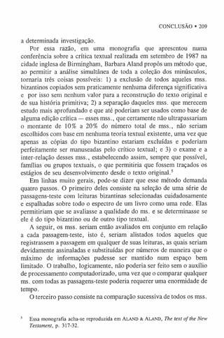 CONCLUSÃO • 209
a determinada investigação.
Por essa razão, em uma monografia que apresentou numa
conferência sobre a crítica textual realizada em setembro de 1987 na
cidade inglesa de Birmingham, Barbara Aland propôs um método que,
ao permitir a análise simultânea de toda a coleção dos minúsculos,
tornaria três coisas possíveis: 1) a exclusão de todos aqueles mss.
bizantinos copiados sem praticamente nenhuma diferença significativa
e por isso sem nenhum valor para a reconstrução do texto original e
de sua história primitiva; 2) a separação daqueles mss. que merecem
estudo mais aprofundado e que até poderiam ser usados como base de
alguma edição crítica — esses mss., que certamente não ultrapassariam
o montante de 10% a 20% do número total de mss., não seriam
escolhidos com base em nenhuma teoria textual existente, uma vez que
apenas as cópias do tipo bizantino estariam excluídas e poderiam
perfeitamente ser manuseadas pelo crítico textual; e 3) o exame e a
inter-relação desses mss., estabelecendo assim, sempre que possível,
famílias ou grupos textuais, o que permitiria que fossem traçados os
estágios de seu desenvolvimento desde o texto original.5
Em linhas muito gerais, pode-se dizer que esse método demanda
quatro passos. O primeiro deles consiste na seleção de uma série de
passagens-teste com leituras bizantinas selecionadas cuidadosamente
e espalhadas sobre todo o espectro de um livro como uma rede. Elas
permitiriam que se avaliasse a qualidade do ms. e se determinasse se
ele é do tipo bizantino ou de outro tipo textual.
A seguir, os mss. seriam então avaliados em conjunto em relação
a cada passagem-teste, isto é, seriam alistados todos aqueles que
registrassem a passagem em qualquer de suas leituras, as quais seriam
devidamente assinaladas e substituídas por números de maneira que o
máximo de informações pudesse ser mantido num espaço bem
limitado. O trabalho, logicamente, não poderia ser feito sem o auxílio
de processamento computadorizado, uma vez que o comparar qualquer
ms. com todas as passagens-teste poderia requerer uma enormidade de
tempo.
O terceiro passo consiste na comparação sucessiva de todos os mss.
5 Essa m onografia acha-se reproduzida em Ala n d & A la n d , The text of the New
Testament, p. 317-32.
 
