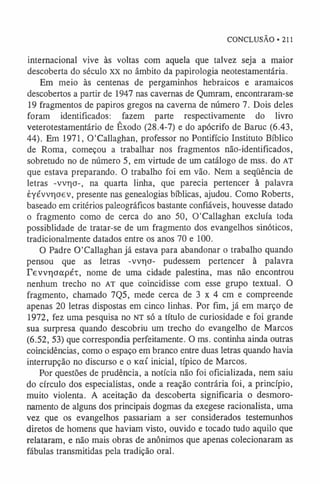 CONCLUSÃO • 211
internacional vive às voltas com aquela que talvez seja a maior
descoberta do século XX no âmbito da papirologia neotestamentária.
Em meio às centenas de pergaminhos hebraicos e aramaicos
descobertos a partir de 1947 nas cavernas de Qumram, encontraram-se
19 fragmentos de papiros gregos na caverna de número 7. Dois deles
foram identificados: fazem parte respectivamente do livro
veterotestamentário de Êxodo (28.4-7) e do apócrifo de Baruc (6.43,
44). Em 1971, 0'Callaghan, professor no Pontifício Instituto Bíblico
de Roma, começou a trabalhar nos fragmentos não-identificados,
sobretudo no de número 5, em virtude de um catálogo de mss. do AT
que estava preparando. O trabalho foi em vão. Nem a seqüência de
letras -vvr)o-, na quarta linha, que parecia pertencer à palavra
èyévvr|oev, presente nas genealogias bíblicas, ajudou. Como Roberts,
baseado em critérios paleográficos bastante confiáveis, houvesse datado
o fragmento como de cerca do ano 50, 0'Callaghan excluía toda
possiblidade de tratar-se de um fragmento dos evangelhos sinóticos,
tradicionalmente datados entre os anos 70 e 100.
O Padre 0'Callaghan já estava para abandonar o trabalho quando
pensou que as letras -vvr)o- pudessem pertencer à palavra
revvrioapÉT, nome de uma cidade palestina, mas não encontrou
nenhum trecho no AT que coincidisse com esse grupo textual. O
fragmento, chamado 7Q5, mede cerca de 3 x 4 cm e compreende
apenas 20 letras dispostas em cinco linhas. Por fim, já em março de
1972, fez uma pesquisa no NT só a título de curiosidade e foi grande
sua surpresa quando descobriu um trecho do evangelho de Marcos
(6.52, 53) que correspondia perfeitamente. O ms. continha ainda outras
coincidências, como o espaço em branco entre duas letras quando havia
interrupção no discurso e o kocí inicial, típico de Marcos.
Por questões de prudência, a notícia não foi oficializada, nem saiu
do círculo dos especialistas, onde a reação contrária foi, a princípio,
muito violenta. A aceitação da descoberta significaria o desmoro­
namento de alguns dos principais dogmas da exegese racionalista, uma
vez que os evangelhos passariam a ser considerados testemunhos
diretos de homens que haviam visto, ouvido e tocado tudo aquilo que
relataram, e não mais obras de anônimos que apenas colecionaram as
fábulas transmitidas pela tradição oral.
 