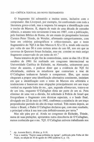 O fragmento foi submetido a muitos testes, inclusive com o
computador. Em Liverpool, por exemplo, foi confrontado com toda a
literatura greco-cristã, mas a resposta foi sempre a identificação com
o trecho de Marcos. E, depois de mais de uma década de estranho
silêncio, o assunto veio novamente à tona em 1987, com a publicação,
pelo Instituto Bíblico de Roma, de um ensaio do pesquisador luterano
Carsten Peter Thiede, de Wetzlar, afirmando categoricamente, com
base em critérios paleográficos e crítico-textuais, que o texto
fragmentário do 7Q5 é de fato Marcos 6.52 e 53 e, tendo sido escrito
por volta do ano 50 e com certeza antes do ano 68, ano em que as
cavernas de Qumram foram fechadas, esse ms. consiste no mais antigo
fragmento conservado de um texto do NT.7
Numa tentativa de pôr fim às controvérsias, entre os dias 18 e 20 de
outubro de 1991 foi realizado um congresso internacional na
Universidade Católica de Eichstãtt, na Alemanha, unicamente para
tratar do assunto, e pode-se dizer que a evidência do 7Q5 foi
oficializada, embora os estudiosos que contrariam a tese de
O'Callaghan tenham-se furtado a comparecer. Eles, que nunca
chegaram a propor uma identificação alternativa consistente, insistiam
em que a identificação com o texto de Marcos era arbitrária e
tendenciosa e baseavam suas alegações principalmente em um traço
vertical na segunda linha do ms., que, segundo afirmavam, tratava-se
de um iota, enquanto O'Callaghan dizia ser parte de um ni. Para
eliminar de uma vez a dúvida, foi solicitado à Polícia de Israel que
fotografasse o fragmento com técnicas especiais, e o laudo final,
divulgado em 22 de maio de 1992, confirmou a existência de um traço
perpendicular partindo do alto do traço vertical. Três meses depois, ao
visitar o Brasil, o Padre 0'Callaghan declarou que, com esse resultado,
a principal crítica à sua tese caiu definitivamente por terra.8
Mas não pára por aí. Ainda no congresso de Eichstãtt, Thiede,
numa de suas preleções, apresentou outra descoberta de O'Callaghan,
menos conhecida que o ms. 7Q5. 0'Callaghan estivera trabalhando nos
212 • CRÍTICA TEXTUAL DO NOVO TESTAMENTO
7 Ap. Antonio Socci, 30 dias, p. 8-10.
8 Veja a matéria “Papiro causa polêmica na Igreja”, publicada pela Folha de São
Paulo, na edição de 30 de agosto de 1992 (caderno 6, p. 13).
 