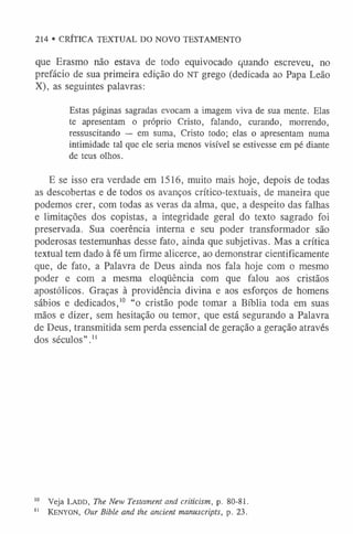 214 • CRÍTICA TEXTUAL DO NOVO TESTAMENTO
que Erasmo não estava de todo equivocado quando escreveu, no
prefácio de sua primeira edição do NT grego (dedicada ao Papa Leão
X), as seguintes palavras:
Estas páginas sagradas evocam a imagem viva de sua mente. Elas
te apresentam o próprio Cristo, falando, curando, morrendo,
ressuscitando — em suma, Cristo todo; elas o apresentam numa
intimidade tal que ele seria menos visível se estivesse em pé diante
de teus olhos.
E se isso era verdade em 1516, muito mais hoje, depois de todas
as descobertas e de todos os avanços crítico-textuais, de maneira que
podemos crer, com todas as veras da alma, que, a despeito das falhas
e limitações dos copistas, a integridade geral do texto sagrado foi
preservada. Sua coerência interna e seu poder transformador são
poderosas testemunhas desse fato, ainda que subjetivas. Mas a crítica
textual tem dado à fé um firme alicerce, ao demonstrar cientificamente
que, de fato, a Palavra de Deus ainda nos fala hoje com o mesmo
poder e com a mesma eloqüência com que falou aos cristãos
apostólicos. Graças à providência divina e aos esforços de homens
sábios e dedicados,1
0 “o cristão pode tomar a Bíblia toda em suas
mãos e dizer, sem hesitação ou temor, que está segurando a Palavra
de Deus, transmitida sem perda essencial de geração a geração através
dos séculos”.1
1
1
0 Veja Ladd, The New Testament and criticism, p. 80-81.
1
1 K e n y o n , Our Bible and the ancient manuscripts, p . 23.
 