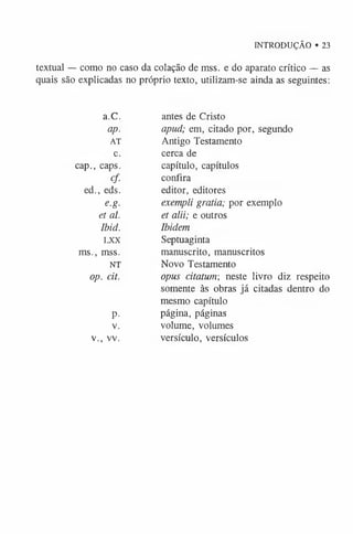 INTRODUÇÃO • 23
textual — como no caso da colação de mss. e do aparato crítico — as
quais são explicadas no próprio texto, utilizam-se ainda as seguintes:
a.C. antes de Cristo
ap. apud; em, citado por, segundo
AT Antigo Testamento
c. cerca de
cap., caps. capítulo, capítulos
cf. confira
ed., eds. editor, editores
e.g. exempli gratia; por exemplo
et al. et alii; e outros
Ibid. Ibidem
LXX Septuaginta
ms., mss. manuscrito, manuscritos
NT Novo Testamento
op. cit. opus citatum-, nestelivro diz respeito
somente às obras já citadas dentro do
mesmo capítulo
p. página, páginas
v. volume, volumes
v., vv. versículo, versículos
 