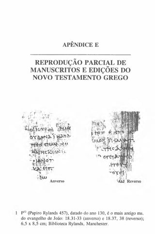 APÊNDICE E
REPRODUÇÃO PARCIAL DE
MANUSCRITOS E EDIÇÕES DO
NOVO TESTAMENTO GREGO
mm
- ■ v.:« ' . . • ' l
n: 'i• v
"
í* • •
p
-;*i■
’g. .-•r v■
' 1 '
;'Í W i à 'T '
. * ^ # v r r
Anverso
P5
2 (Papiro Rylands 457), datado do ano 130, é o mais antigo ms.
do evangelho de João: 18.31-33 (anverso) e 18.37, 38 (reverso);
6,5 x 8,5 cm; Biblioteca Rylands, Manchester.
 
