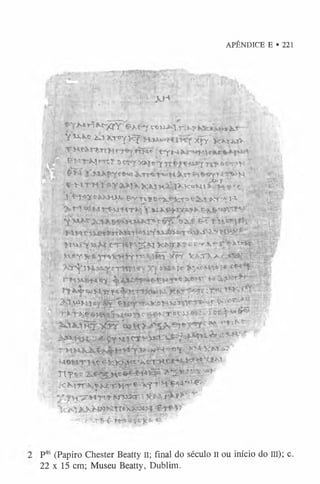 APÊNDICE E • 221
, fí J'r ,, i;
■
■
'?
’; .r-:.,. ;; . AH
' j f - ■ . -___i, : ■ • r. ’’f .
p y M rí&z-ffiY's ^ e y c«*»j)».trck* iüf~
( v H*® Kix-roy i<Y xfÇ”>c»4jav
.. ^ ím 1*^-1«'Tt,? 'j-r^ecm*** -'
*•' '•. ix jc « u t^ 'A '? rí •’•"
j f S j j f t y t r i t X H í X Ç - Y T X Ç & ^ J s I c T ^ g ó r ’ -’- s - l . ..
> T i wMinfN HT*{ ;.,,. ,
CTTHV.^ÍÍÍKW» »■
' '■r-^-.VT- '■
' ,!.>^!’'5t -
. *v*f m*}«*. *ífif V ,M 'U í
X ^ .t njúL^ cTHtY^ Xf •» * í*
■
; r '(í
>4 «
U
A
Mj*y rjí-y -7.1fc
-.0Kw -- ’' r "*”
t » H é f r w W w n ^ T í W W - >
■ u 3 H tK*-'
: .4:^f Hfci.vS^J &&****'
r H H i W ^ Í Ç Í ; ! ÍP f ièM-*
•»
T lTo * ' * 3 ” § 1 ^ Í ?vT ,J**
KK'{rr^-y W T « 'f '^ t T H !^4f,<P‘ ‘
T í- t 2 ^ 3 0 ^ ><>>!; l ' K l ^ ;T
•■
.>
:•-••['$"£•f # í fr-]cI te ' '
P4
6 (Papiro Chester Beatty n; final do século II ou início do III); c.
22 x 15 cm; Museu Beatty, Dublim.
 
