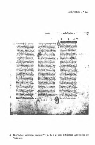 APÊNDICE E • 223
'TB
#?
•JU
j *rÀ
rrj**.«f>A
.c kÍ iÍm
a
cW
M
recÁYTM
X^úf*
■ f n /f T f e lA N Ú o iç f B y
CAAHW lillty P O N « « r
■
:M
€
M
O
Y
C
"n
)y
ceN
4
#
»
e*.
Kií »T->yc c Vw
roN
rra
c
o
:rijá*tiu
c
hr*
f
BHPKCK^IÚ»<P«HCÍmu>
M
U
À
iiyTài/jM
rÔ
Y
tC
*
TÍÍNTHÒíLiÍKÀtaÍt-«r>^
COH^TÇlCtfHTHK A Í.
^ ç e i T T o y i f T o y T Â y r »
& € i y T «i> M A A A O Y ^ 1 ^
Â y T o e i c - r m « N M C C U M Y
^ « r f c f Â y r õ i c « !
»çiurêiHK
Â
i^ineN
À
y^i«
*riTrei“*.»*r M«Moi«çn
KÀiruaAoriCMÒuKA
l Á l N O y ^ N Ê N T H K ^ A l '
*y MÔiHifercrÀcxê«
M oyÓ T ijriú^M iiY ^.
t M
m A m
C
A
TÎM
C
A
'À
IÎ
f r e O T H J M « Y M A K A I _
C
A
»K
AK
A
IÓrIVAdy»«
>
*f/rfc8tt>
C
eM
^*«U
»f,«
l
* j * C < I v O « T A K À IT Ó y T ”
cinà»M
éA
«íi«N
Â
Y
T
"**
T À f w i t A Ç K i i T Ò Y r n # ^
AAC^TiAffÀniCTOY^
â!y r ô > M À n á r í i c * / » *
KA»ftAYMAïOHJ»»M«M ”
;Yró»c%«t]miKÍi«t
MONfiNtÚkCOUfÇn«
A
A
l»K
^M
ÍfT
U
iríM
iY
O
Ç
o n - r ^ y u c W K A i A A t « ) '
^ N u m m M l y n i t f N ^
J T « » I 4 j n « » * « n r o ç l y
T * y c ó y f f e r i t A & v » » ?
óy
yfi)AÁANcAnrocŸM*»
é * r r d > w c y M ’ÿ 'm 7 Mò t i &
»"»
nAMIUI0MMA/ÂnAMtA
T^r<rfAMM6MA^N7«í>
NOMO)MUiYcea>çifÀn»v
n fûcpMTAICçÀl•♦’AAtl*!'
rtBMÔy totêaim h«
l*»Y
'i"ti#w
*fòmM
Õ
yw
. * _ jc y m,«‘N A iT ic m
# A * c KÀ»é*ir»«»4ÁyTD*‘
V T iây Tu>c r j r rAn r*i
*»A»€<MTÒN>.MK Á iÂ H *
•’
c r ^ N AIC-K;Mt<í^tt(M7«
TfiTM HMer*«ki KH f y
XBNMAlt-5r»/Tcí>ÒW
OM
».
X* *Y T° YM*t a moiam
*••'* ------ *-■(M
K
,ir
CA
4
»
C
Â
<
j>
€cIH
Â
M
AplÔ
»
H
eicnIm
tA
-rÀ
c
-dum
À
f
..A
M
«m
oiar>
oM
jroyei
A
H
M
^M
êlC
M
A
nY
r»íf
ToYfuíN»íiifâóyeo«*
filA
nO
C
T
^A
A
U
jrH
M
«_
nA
rreA
*iA
N
T
Ô
Y
»;A
T
j^
M
oyí<pYM
*cfM
è»c«'
K
A
»
«
Ç
^TtfeM
THnoW
,
ÉW
C
ôy^M
A
ycH
ceifw
f
T
pycA
.y«A
M
<M
f«M
a«1Y
TO
yç«ueni«
S
M
O
A
M
|A
N
K
'i.)S
n
A
'fA
C
T^c>
.#»
faC
À
Y
T
Õ
-yv
y
A
i*
'
r ,tiC€M ,ty“ròyCKi,««r»'
«'T
T
Ô
»
ây«-or*w
íyrawiyrd^íAi/cT«
A
f?«yru)»JtfA
i.vM
gá»/
fíToítcvèiW
YfA
«tiw
&
y*fià*
nfoc»«ry/ím
c
a
m
TüîciyTO
Hfn6C
T
»fc*f»
7 >
C
A
f*eS
A
iA
w
,M
A
.íA
n4f«i
: éi^rwpáyAorív»
: P»TÍm
6*»a
m
h
n
ã
*
y
k
O’
-1A
’«-T
A
4l»V
T
^ytft4
T
O
f
c
'À
iy.ajficiyT
Ô
y
*re'
M
Ç
T
üÔ
Y
M
tM
Ò
rtrortt*
6nÍY
.T
Ú
>
Z
«
«
hÀ
m
K
À
m
ksi KÀiMcrai
_pvK
A
T
’
.'A
A
(iliW
jilillf
»
nIn
T
O
A
M
«rU
>
rroíjlw
«C
T
a
a.
M
C
N
»(fnoÀ
S
Y
qM
O
M
A
a
yT
ti>ïu
>
á
m
M
cõyroc
4a
«£M
£IC
*
ÍA
fT
Y
flA
»
J
?M
A
M
A
IX
Y
fM
Ç
M
ním
V
(fjU
JjocÍm
a
u
Á
m
tW
c
ih
çrtyc
e
t»ci*
ía»
’
À
y
Toy
oyK
«M
Î»fêiM
ocTÔ
<î)«
Á
A
X
ÎM
A
M
A
fTyw
cw
n*^
prrôy^iuTÒc
T
Ò
â
a
k
«
t»
■
ikòm
6*t»urr«'
T
í€
l'»
A
M
-lA
ÍM
Ç
ftÍnO
M
^
«
?
r>
C
O
M
€N
O
>
J«ifc'n
Ô
H
*
*
'
Ç
j/o
m
^ê
N
,T
Ù
.'l<
O
C
M
U
jA
lM
IfiIO C
w
p iA
Y
T
O
Y
€reWtok
-à»
vtocM
O
C
^Y.To^PY^rwio^ic
-rkP
A
»
A
A
A
06»
» <
£
>
}
tÆ
J
oiily^upyiu]'«Al
«
#
~
ipteo»
a«
•6a
a
*
.K
niyfè** .
«
y
y
u
sk
««À
y
^cà-1
oç*«y
c*^.«-rsV
>
iA
«
Y
rtfídípí*!
TÔiçiiWWyaiVciw^ .
T^dw
íSM
A
Z
yT
ôyóio^',•
K
é*<
yM
A
IW
Ò
Y
A
ftfcK
»«a*
í Tocc•
*
-rròchxiti**
»
*
*
£
J
L
a
:a«
5
»
'lí^«
?
rv*
Jm
îi#
*ciTT
*
«
À
v
ii^
'»ciiç
a
u
V
o
c
*
T
®
K
A
íí!C
K
W
M
(A
>
C
l«
fR
M
Í
« S x « *. « c *.c* * , u r ? é *
f
B (Códice Vaticano; século iv); c. 27 x 27 cm; Biblioteca Apostólica do
Vaticano.
 