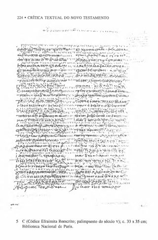 224 • CRÍTICA TEXTUAL DO NOVO TESTAMENTO
, >’^ '• 1 0 H l C ' l V l t X - ! ^ I K A < > A (’ .X C .,S ’ I I f I,  l I t - .l i l- K A I U S * T i y ,  f .  , , -
6t* } & £ Í* T V **1
tfö'TS'yytA»I■ t^jijrrg4Í0ti3o.-i.fK^iXOfc
-K
lL
. 1 ' i H ' • i ' / v n * a n <  c u ) í ' A y ' r i i u i j j i t^4f í a 1 1  j ,  r i >m ■
% o u ,,
« ^ i P w t K ^ t Ö t ' C T V - M i i a e n A o u I . t ~ í r » H - ? - .
^èN@ü'jUüfct<irw'-fr-'airm a 1
'v r '?*&
*<&
*>■
•
■
■
<
■
•
, K M I y ^ n i M i t A U U I I f t l l v t U U - ' i i ! ' A >* K A M H Ü A l v ’
f < f * * O W f e ' W f V S a p T ' - ^ K < V f f * S A S • T í S ,f N v ® ) É < f f r í f # í f * 3 , # r<  C r W f . o , , ,
Ii ,
U H í + i ^ l i :  M t i r U r i , " > , V . " x C n •-C r- 
X~TOLi ' » N Í 7 A » 6 < w . c o K m M J u •o < O ' * - ô T Í * -* -o íO
|i  A i UA.1 Cl M» I
r (>> ’NJ<úf í ü ' < > < C ! !l„ r r o r J, W .'C  i^ Q W «
."I«
'S*
è < I!<
:rf^Myt p i m u .
K » l'V * M lí> •  I I «'. A 1 C ! 1 A O ^ l l ' •» » — ✓
^n'x<llM í.tfrn >
ó r , , < t f
rÍN w>U
4svi»cr.«"ju^ltiu<0-H'*
u1’'■
i*T«fu»'■4 P1
®
1
* i
Cs I l/S A r t O t Ö » J < /VI H A M J K : . V M A I « A i ) k ( O W K W i W i v y
■ ^<S?P.»?C.vs- !<S*,s
i w o g « * o u i« '! ! r r . '® « i « t f
R
CBI!
é * w < a t r r f e i f ® i - j i y c U P t ó sa i<»«J/.>|£ y * * « .IA .« a H •»«:'• *•11‘•’
-o'«/**ua»aüvà£ní (ÃâiÂLk^^> « » «v
, w a í i 'i ’ ,s ( u ^ ) C a i m < h ; tiiT ru '« *:i i.v rfi» *■»a / i c x r-, < ! ;•- x>>•-
f Ç-xow6rs*fi*-o} -yr^t iü
* 1^’p^'òííÜL^’
dàP^X5vT A
1 * ■ 'Yl'£'s£ •
l<T>/lKl»Ku.i 1* > A W
^^K.-44:<» A
-* y '!‘|! ' ! ^ ls Ax «
"
•
p Ca T ^ H I f > é í á a 1
1f*(tí*u ’'
lAtV^rr *
i*AfiTAV/VXlAl/, /AACKfíWI *V^ V J•
g - Í Â « 4 1 k r .  n í í g t ò • « * » • ( < 8 * » Í X ^ « f ! ;i
'.V,'.',
y ^ ^ ^ íc O c '^ P <
^cN>^t--o ^ 1 / ím cr »HO-®«ujA3‘r
5 C (Códice Efraimita Reescrito; palimpsesto do século V); c. 33 x 35 cm;
Biblioteca Nacional de Paris.
 