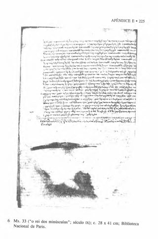 APÊNDICE E
 t r * J.njr- <
ijsrtwmattv Vjk*piUoy 1<
"Jji' «f-w*>
<"'X S ffo X a y m ’)«<tS a a ^ Y V A jm Twa^n |
',"-p»*^í"r'i
*''T
*'anjTa
l
^ irn ^lUafypc.^yawy£f*?,L
r''fy^rr ^*jnt«L*r^ii4|_
T'9|i'«rBJw
*-'í"? yav&yk*» r.'jfuB^«^^pcr»u»^^y Vpif % ?Ç'“’
v» y• y f^ x Á *Tnjnusií tuKnwru^Wj «awfc_Vài h^y W-ijiwy & y p ( f ii*0euKur&&--j-,B
c
^Airr» ' 'Ç
*uiiuÁ
*u '»jwriín*j»f«tVg®
,*
1 *5
f*J'T»yovyyé^Kju* tLaróBiur^r-»-rovcré-Wè«]
!i4'ft.TswT««<rãy 'u-*' «*rtMTwf*HT p ^<
M
y4^1Unj-rpu&*-ra«-t-ajttUA^nH« rrvjstjy k»-^
Q A
U-imuràrr TF^p-ríWi -rViaynraríi-r4ux•K-rfT ’v m ffà i txxréy éyUÜí' 'V taainxM r-
%^op^VMy^U
T
B
I1
*
,^í!^®•U
ihtK
m
j 'tbw
^ ^ v
u
i« ^^urri»4A-'vmY-W1
*
T
B
|( &
>,£jR»y-rçj
è j «nu • -ronrrp»uay ’
fvj j-VuiUaj-rooo-truu<M
>"W
i«r■íUk^. c m u n g t^ j 1 ‘^ji
^tiu-y iip£*j’
-»
«
tT-U i^'!Sk»*»-sov Ua|oi«juwtj:-ta»*'•'**’ ~»j<ujtci-t
aom n«^-à^^tnvájj ^, XV'j>«r^» «.m
.3 ftjf*r«{ >- - fc4Ü^Jwtf»t***
V^,'^mirxvà4aU> cjA
ja 'tjrtfa 'CMtçaà+l <
rx*»i*
»
w
~'«0»•r^uuii,;V r ^ J 'rsrxf ojtK
uj
K
>#Lu i f t r '©o.eul -ojr Wt fe^íiujyarr£- a_T
O
*ujT
T
»y TmávTtc»*tw iCf^fJ
tV
X
*
* Ó
^
Ij
Í
jt
K
<
íim
»
»
jik
«
X
'^ ^a
*
rfc
ó
^q
»
!»
«
F
»
*
«
y
í^J^<
v»«nr»>
V ^b- -T«p íiJ>n^«y W •«forniuTTUr-aJ^íU^*»■^»•íwmo £&«pjr^j
)<
C
V
j.f.ivm.^owrrxg-[) q^a^»y o iVír «&
-itC'ròp«"wr^>n^''V7»^ 'wíVojt- ^ooy‘
fiyVv/Ç^ier Toi tiijk
á a n s x , «y'mj-’
^uús- -j-t òtrniÊjy*o-jm»•Uai/*«U
|•o4»ã<iww-irU
Ò
tot»cA •wu^nc' c<tj
j <unr«3«y*l V - f < Ç p -r|r art"«“^4>u»6*rltj-yJ'«'6yW njara^^«)A
-f**»"'r*í^
w^3 ^M''k
>çaw"^7 «fn«r oõ»lu>j^pacr -rK‘wn^»<r ‘
4
y ^ f T W ^ ^ f 3 * < ’
■^TOj-re é w w ^ ia f p ó » • mUi,
;. y
y
K
(T
it,y Wm.v-jm
kxtfM
’
-i4jrua^j''>'jyç6ji-ai3-^«p.ó
*
o
-oé-rf4^pirpu ^ «
*
4
»
6yw *
r^
-4b
«:V
oi^yy-i^>jõj-arp*ijK
^^: ^
o
O
t*
Ju
V
w
»
w
Íir4
»
c
^«^“
W
J'vni^p* 1
,6
f'«
®
6
|*
T
0
a
-v
tJ
I
-»
ntt■
»
-WV(a^S■
«
T
V
V
í «
U
^
tftj»
c
r<
^w
y
n
m
já
JyrT
uj.1cr -rooluikp»y{u<
^ú -r»y■^ 1* yapw* '
4-^Í^<i|!hoO1 í^4t■
h*«*V*
»
.>
V
3
e
,^
*
«
< J
rJ
H
>V|(^Í^KWÍfí l,,,
<
fi»
Ms. 33 (“o rei dos minúsculos”; século IX); c. 28 x 41 cm; Biblioteca
Nacional de Paris.
 