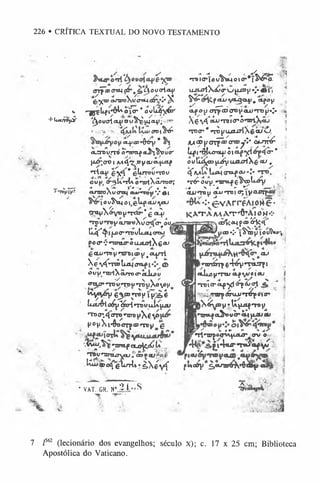 226 • CRÍTICA TEXTUAL DO NOVO TESTAMENTO
;«?
—* yjL —
í
«rrp ® crtM off*, & c j o o srl04/
"g-X
®oxaroXt/crd-i ^
v «^jçLji^ôlAoicr *ovujfyá*'
•Muut<%y '^oucrlct^i00^^^1404.'; ■
'*
crot^^
OLfj<D»ô^ry *
a jiro v rn ) o -m o f cL&t$Jou<r
jj^.aoi /u4*^.0yeuò-pif
*TÍa+i £5
^* gLrrou»rou
oujj <y*gU
.*rí^ontrtXârrocrí
■
/• ' r-< 4
4__ ,A
' í"4•*
*' f • ►
•
CLTU
TO
A
V
íTCqCfcfcH
'T^IV 4M
'io u ^ ttj o l , 6 ^ f cU/ ‘V
ou
çmyXiáv0V
«T
tS
cr*g ci^/
n p W ^ CLTOrtiXycrtJíT^o iti
Uj^^ípc^nBütiJUcreu
Po c r •; «-roourS u x ü itX € **
eoLu*Toy»uroicDy>
c
l
^t
t
I
Xeví^roôliiiiiyotf ©
öl'U' U
ilXC
U
T
O
C
>clljL
Ô
U
otuhno u«T
t>un í uXoV
°H
tv^V6V€3.®n»t» lt»,Äe
íuxrélo^^oHncuuk^utí
,TDcr.4<nno'TrBj»X€V
s
(J0vXi*ÔDOTp®«TDy g
'^'^^^•TinipaLo^C.íí/U....
*TOVHrrcuryau l'eoPtufäiß'
^»«(gL nrlv •sX éyf
^ i o u ^ c , ^ ^
UjUrtX^^W|UD(/V’
j^! *
IS S p«tu «voLgo^í. olfay
-í'' ---/. .
«tpou OTP®®OV'<»-U*Tt3U«.« i
Tv V... * <
• ►
__.» / i
A6VÍ ouuTuiö’O'mAäJ 1
^ c r ‘ nòwuíUriXééi/ô 1
» ~L' . -
> ■
/
/(^aj^arrpcDcroo^*»* CK-rrrcr
Lpi•^Lotsljj5« yi 4cr*
outlá^jíjÍYa&aiXg-íSJ •
^ M U lu x ic r a f íX /- :- T O ,
*r£ ot/(j*nroLfç^scoli-^y
/4 x *4 *
* Kf
e u j«to y c u j nro 1 05  y a f f v f ^
•:• ^.vArréXiorte •
KVTAIW AT+A10M
<•
.côlííMpaB^k*^
CD•;• JS')» |J t oÚW -},
o u
i«wÂrpe4^)»wry i ;
<*Jjjjy*TTUcLfiuejsu j
•Wiírctfyl^SjVl " í
,mm^énLU*ré^<tio'
jX ^ V tU ^ n t» ^
paitstfaOfrovb*«*4|uquw
H
ßr ^ %!► *
* *
*
/I MTJrpo<mju»^ffv *.-■
p t4 « u r T a i a t f y ^
fw o ô y c^ciJTirá ^ g a y a J ^
1
■fe-
€.
* VAT. GR. N° S ío S 1
- J
7 /S
6
2 (lecionário dos evangelhos; século x); c. 17 x 25 cm; Biblioteca
Apostólica do Vaticano.
 