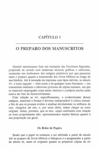 CAPÍTULO 1
O PREPARO DOS MANUSCRITOS
Quando manuseamos hoje um exemplar das Escrituras Sagradas,
preparado de acordo com modernas técnicas gráficas e editoriais,
raramente nos lembramos dos estágios primitivos por que passaram
tanto o preparo quanto a transmissão dos livros bíblicos ao longo de
sua história. Até à invenção da imprensa com tipos móveis, no século
XV, o texto sagrado — bem como o de qualquer outra literatura — era
transmitido mediante o laborioso processo de cópias manuais, em que
os materiais empregados eram muito rústicos e a própria escrita ainda
estava em fase de desenvolvimento.
Com relação ao n t , especificamente, o conhecimento desses
estágios, materiais e formas é deveras indispensável à crítica textual:
a fim de que se possam avaliar e analisar devidamente os milhares de
mss. chegados até nós, e, por meio deles, tentar chegar ao texto
original. Antes, portanto, que os mss. sejam analisados com relação
ao texto propriamente dito, apresentaremos noções básicas quanto à
sua preparação em geral.
Os Rolos de Papiro
Sendo que o papel só começou a ser utilizado a partir do século
xm no preparo de livros bíblicos e litúrgicos e o pergaminho a partir
do século III, tanto os originais quanto as primeiras cópias do NT
 
