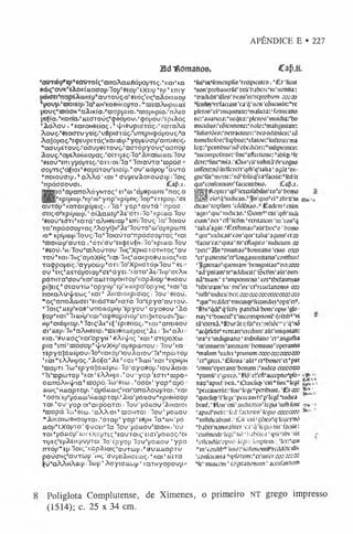 APÊNDICE E • 227
Bdltomanoa. CafUL
‘CKnrdbp, ep, eCr<rroí(;'aTroAcmBápo[JTE<;.'Kai'Ka
*tbç-0VK’Eà0KÍuaaaiJ/l0jjr9EÓi)’ÉX£iv>*£j * t n i y
uefatfíi^apéicDKE^auTouç/o^Eó^Eiç^aAÓKmo^
*|iOí/y>‘^iEÍp/la*JtiH'Ka0HKoyTa, ”ro£C3AHpa>juiÉ
pou<;'njáCTH “cxAiKÍa/EopiJEia^roopupía/nAEO
pEÇta."KaKia.‘uEOToú<;’<p8Ópou,'tpó|íou,'Épi2ioç
’io A o v , • KaKOHSEÍaç, 1 vJ/iôupicjTáí;KcrraAá
Xov(;»'0EO<m/y£Í(;.‘u 6pi<JTá(;.'vrrEpH<pá(Jouí;.'a
AaJópaç^EÇÊvpETáçVaKoop^yoiJSÚcn^aTTaôsíç.
"aav(j6TOvç."aav|jeÉTou(;.”acrrópyov(;fcK5nói/
Ã ovo, apEAsH.uopaç.,oÍTi[jE<;/lo'AiKaí<BJJXulov
'SEoVEniyyoj/Tfç. "ÕTi/Oila' loiaÚ T a’ü3páo ®
c o ^ < ;‘áÇ!Oi “eaiiárov^EioiiJ. • o v ‘juópop' avT á
‘noioúanj, *aA A á1uai “avp£vAoKoúc;i|j/loi<;
‘itpácraovci. Cap.i.
[gJBjic^ai/ccTToAóyHTOc;' £i°co 'ái)«pcon£ 'naç/o
lwSI, KpílJQ31l.bgli'fntVap^plUEIf/lOIJ^ÉTEpOlj/CÍE
a v fó p 0KcrraKptpEK;. / l a p y a p , avfTá'npá<y-
ffíiç/o-Kpípoop.' oí2kaJiEtJ-2íS‘ÓT! /lo ' KpÍJiia lo v
’e£oú‘Ecrri',KaTácaAMe£iaiJ'67TÍ;lou(;/la,lo ia ú
Ta^pácaojJTaç^Aoyí^Às^oÚTc/oyáiJepcorTE
io" Kpipa3y/Ífov<;/la“loiavT a”rrpácwo(JTa(; pnai
’inoicóp^UTá ,'ÓTi'ov/“£Kq)EÚ^H/lo'Kpi.uaílou
'0SOÚ.’H/7OU‘H3AOÚTOV lHÇ‘XpHOTÓTHTO<;'a/
T0v''Kai/7H(;'aiJ0XH(;'Kai/lHí;'JicxKp0euuíaç,,Ka
Ta<ppo(jEic;.!aypocóiJ>ÓTinolXpHc!TÒií/lou”’6E^
0Ú"En;“-u6TáiJ0iaiJp<JE, áy£i.'KaTá,2.E/7H(j‘0KÂH
pó™Ta*cou'Kcn'au£TayÓHTOjj’KapÀictp'eHCau
pt'38i<;baEauTcó copyHiJ'£p'H.u.Epa opyHç "cai
rrOKaAúvJ/Eccx;1t:aik 2>tt:atoKpioia<;/ lo v 'seoú,
"O(;"cmoÂ(B0£t’Ei;ácjTCD'’KaTa Itfé p y a ^ u T o ú .
•loiCU£|J'Kae"v/rroJJ.o(;Hp 'ép y o v ' ay aô o ú ’Áó
fap'Kai'"li.u.H(jrKaracpeapaiC4J'Em3HTovci.'3aj=
H(;‘ai(í>piop.l'Íoi£;'A£*Ef'Epie£ía(;,”Kai"aTt£iõoú
ci°uE(J/lHpaAHô£ta,‘1
iis£ieo.uépoic;r2kEi lH ’aA i-
Kia.'«v/JUÒçl,i{e#,opyH , «Aiv{/i(; ’Kai*aTEiJOXa>
p ia ',Enítroá<5ajJ''4/u XH[j‘a^9pcbiTOVí lo v 'K a
TEpyaSouÉpov/loSíaKÓ^iouiaíov/lEVpoyrojj
lKai"£AAH(JO£;.”AóÇa°A£,'Kai 'lu u í 'Kai “EipH|JH
'asajJTÍ. Ico “£pya]OJUÉp<o/l o 'ayaeójj^tou Aaia>
HE‘nspcciTOp 'KaTÉAAHpi .“o V y a p 'sffTÍ‘:npo=
occnoAHJ/ia6G5apála>l«£co . ‘o a o i1y a p ”'a(ió -
iitoc;" hwapTop. °apo'ü.a>í;ri:ai"an'oAoú|JTai.' Kai
*OCOl'Ep^JOJJ-Co'H-UapTO^.rÃta'pO-U.OU"Kp!OHÜO|)
Tai-*ou' yap, oi”aKpoaTaí / lo u ' pcmov 'Airaioi
•n jap á lco'0£a>,1aAA'Oi *njoim ai /lo v ’pouov
”2m;aiwOHCopxai."órap °y a p reojjh l a ’uh ' ió -
juo|)’ÉXopi a ■<çúaEi“l a lo v ‘(jó«0u's!0ih ,'o ú :
TOI ' |jÓ.U.Opb.UH'EXOpTEÇp£aUTOtÇlÊICJtf|JO
X
L
O
C
;*íO
Í
n|j£(;”£pÍEiKpuj)Tai l o ’Epyo|j 1ou"|jojjiou 'y p a
irróp " tp /laiç"i:ap2uaic;0avToi|j >p5v.uuu.apTu
poúciH^auTcoiJ Ihi;'ovjjEiiHCEffix;. 'K ai‘u e to
Ív/‘ciAAhAío|j 'Icop ' Aoyiaucop ’ KaTHyopovp»
“WinMimctiplís ’recipiciitco.’íEfftait
"non'p!ob3ucrütr6cú’babcrc'iii''iionria:
‘tradidiCilloo^ciraMt^rcpiobum ccoco
"fcnfujvffadant 'ca'q'ncn lcõacmüt:”’rc
plcto0"oi”miqmtatc:',malicta:lfomícario
nc:’aiiaria.i:’itciina:'plcnoi3"muit1ia:'bo
micii1i|o:rcõtainonc;'í>oIc:‘mali(5nttaK:
bfufi)rrõC0:tonracto!cci,ocoodibilcB:'có
tiirncliofos:'riipbocí:'clato0:"iucro:c5'ma
loç^pcnnbuo^iõobcdiaefrmfipicnice:
”mcompofifc«:“fmc0affc«ione: pabf®pfc
dcrerfitiCmiJ/taiircú^ulhiiã^rc^no
iiifTcnnnõitcllctcft'qm'q'talia ’agút'oi-
gní^lüt^noJtc^nõTolitqVaTaciüt^fcdít
qm*confcnru)nt'factcutibua. Cap.j.
gj^lRoptcr^qc^ieraifabifeWc^bomo
JSÉokV i^uutas.^i^quoV ^ato^iu
dicaeTcipfum ‘cõdcnas£adcm pcním
'agi^qu^uidicao^Scim^cnrqiTriudi
ctum’oci *cflsíctfm'Ycntatcm *m'cos'q
'talu^ijtit^Ênrtima^aúrlxi^o1boino
”qm"’uidica0‘'coa“qui”taita°3guiupctí»
“faos^arquia' m"clfiigtcei 'íudicwm co
'ocií’S n •oiiimas6bonitans ‘ciuo ceco
’« ‘pancntic^tMongammttatíoVomcmfí
,3gnojaí5'‘quaniamlbcnigin[30”'oaojoo
"ad^pniamTfaddiicu^ScDm^Cifoiiri"
ná“tuam't'impaiiKno’co!‘tlxraun}í8
tribi‘[ram’úi‘oic'irc5« l’reiielanoni3 cco
*íufli“uidicii1
oci:ctoccoccectoooccocoo
”quim
rcddcí"Tmcu[(Çl'fcaindu5,o{>arci9.
*lfàiCqdc‘q'ftó5 panctiá'boni'op!0 ’glo=
na; VtxmojcVtncomiprionc'qrinb9'vi
tâ'«em3.,'lí3 i0,átqrúí''ccl?tãõc“'í ”q"nõ
"ac^tfcüfTCntatfcrcdimfaúfiwqmtari:
'tra"?MndígnanoTtribtilano ’« “angullia
bin‘omiitm'ammam‘íx>miiitó'opcrann0
‘maUim "ludci ‘p:tmum cocoococaeoox)
,cim
grcd."l51o:ia'afitpct',bono!,rt*pat
'omm“opcrann'bonum:'iudco coxcoo
■pamú^^rcco/IHõ^-iVífaacpno^fo»
iiaç'apud 'ocú. 'Oiiicúcp ‘cni”fu]c"U-gc
"pcccaucrúc-fmc^lcgCpmbimt. '£ t ccc
•qmcú<p'i*Icgc'pcccaiifft'p'Icgc'iudica
biiiif.,1Honrcní!'jiidi[o:i'0<
lC(5i0'mftirunt
‘apikfocii: ■
fcd‘fjiro:c0 1Icjw comoxo
'"mítifiijlnini. (Cfl cui‘gctcí^^cçcj^nõ
’babc['nanira!ircr“c.Tiq'li'Si0 (úffactút:
’ciurm0di'lcúcliiõ ‘babcica^ipfrfibi' lúr
Vllcndúfppiií kyit'. ícnptiim. 'Icr:'qui
",in"co:dib‘’'Uiu':ptcHimoiimlrcddcti'ilii>
'confcicntia , i[’ro:iim:'ct'ina'r avcccco
“fc" imaccm' cogitanonuiti ’ acaifannum
S
.-»1
rt*r•*
Poliglota Complutense, de Ximenes, o primeiro NT grego impresso
(1514); c. 25 x 34 cm.
 
