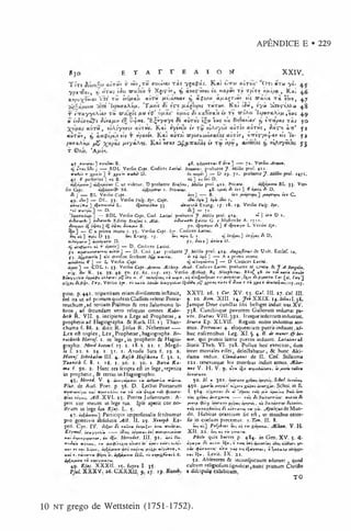 APÊNDICE E • 229
Í 30 F
- r A r r e a i o tt x x iv .
T ô t i CLVTCÙV T VHV,T8 ffVVttVCLl T& Ç y g c t^ á í, K a » tlTTíK auT ois’ 'O t j « rw y * .
y p x 'T six i, xj HTCtíí 'iSn nrasiiw t X jíç * « , ^ i w tç - W i «c^w xp m t h T p ír y yi/xípcc, K a i 4.6
x ^ u ^ w * * tirx r i òv3A«ocli ctÙTH /*íixi>oia.v x) c lÇ íjiy <t/A*§riãv t i í -ara.fia. T a Ít9y>7, 4.7
í*o» rhpv<TA*fit. ' T ^ t i í tV c fxxçlvfits r u r u r . K su i J h , » 7 « ^ n ç - e M « 4 8
r íVa.yy«A wt.y t h zrcLjgof /*« €<p* u/xéií <
T
é xct9»Vaî* « tw trÓ M i 'h p tíe r< ty/x , t« s 4.9
« eV
Joo-^o&
'e cT
u
K
it/xíve£ íí^ws. ’H^wyaye Jé avròs t£a>*t«5 t»í B
>
j9etirj«u
>
’ x, íVapas tccí 50
c lv th , í vóyr,criV ctvT »s. K ctl ty sw lo èc Tû» iÙAoyuy «cwto» a ù r « i , Íity í} à-n*’ y i
« túríV , ^ ín ç íp t . o tiç T ypetnoy. Kct» etuToî orpotrxuyíírayJêí d ú r ò r , Ú7réç-;>i-J'Ci* e/> 'l í - f »
ftio%ArfjL f £ /utyÁ Â Jjí. K a î V a r D +d -'X a .w s i t r w ítf« , a u r w ta *, tú /ioyõ* ]is j j
r © fjy. ’A /i«)'.
4 f rvui»«t} rt*M«i B. 4$. y^fttffr*! í 1•rr*»3 ?*■ Vcrfio Armtn.
r$ ifrifi iAí j — BDL Vcrfio Cff^í. Codiccs Latini. JrenMths. probante y . Millio prol. 41a.
v«l«i r r Xf**'*’ "■*<«' D- J—• D »9. 71. probante^. Afi/Ü* prol. 1471Í
47. C pollcrius ] »1« B. ««] «< f** D.
C ut videtur. D probante Ertfmo, MiUio prol. 411. Prie*". 1 BL 3}. Ver*
fio Ccpt. 86. *** >■ PricMtuj. 4S. *-/*«* A i r 1 ] f */»»« A D.
J i j _ _ BL Verlio Ccpt. ic i] — B. »r» f»*fTVf*t »V
* C .
49. »
’
A»] — D l.. 33. Vcrfio ij'r. (ty f. J 1
»» »y*>] íy*» ».
•trains* ] »5«!r*riA«í L . «A# 3J. «íxwiAí Evang. 1/. 18. ip. Vcrfio Vttfe. Syr.
'-«5 ararpitl — D. •
— 7t. r
' J — BDL Vcrfio Cof/. Cod. Lativi probante J . Millio prol. 4*4. <* ] «*■* D 1.
ii& rn rh ] i>Ariir/i Kditio Era/mi 1. A U i. »ÎW itrli EJitio G. a Mlftricht A. 171«.
«^'»í ívtufi.* B. fo . A ] € ifar«yt* L Verlio í/r .
?{á»3 — C a prima manu 1.33. Vcrfio Ctpt. Syr. Codiccs L»tmi.
ê*t Uf ] vpti 1> 33. M
*í Evaog. IJ-. £
»■
« *?ií L ». li J ft D.
•>A«yDri»] ioA«yijiT«» D. f f .J W * ] « t r i Ü.
tiiKpifir» ti'i r —- D. Codiccs Lntini.
f i . trftrM.uúwrt* ttirn ] — D. Cod. LM. probante J . bliltie prol. 4*4. A»iufiinu> de U nit. EcdcT. to.
J-;. ’T«i ] aiii divifim fcnbuDt w»it *í . •» r i itfS ] — A a prima manu.
turtviTii ^ ] — L Vcrfio Copt. ipA*y«Smf ] — D Codiccs L*ti*i.
] — C D L I. 33. Vcrfio Ctpt.Armen. Æthiop. A rai. Codiccs Latim probante H. <Jr*'t*. & J . A.Bngtlit.
ríx - K- ?+■ ?9- 49- f<>* ff- 6f. lo f. 107. Vcrfio Æthiop. *£ Nietfbtrus. BX*{ 4.». «* m t« a*hÍ»
IwiyV«Ai» iyfípti i  Ay>trt í»> 11. 11’ t 5 iu«^* , «
■
'«
r<i»,•X.,tr«rr[ai.ÎVy'J
T t'/. Vcrfio i/r . ri» ««ri> ív«yytA>*> i& ioiv xfínnn-itr1 € J*m r rii %f*f * •"*^*4 **í«of.107.
pion. p. 441. tripartiram etiam divifionem inflituit, X X V I. 26. 1 Cor. X V . î î . G mL III. 27. cV. IIJL
ícd ita ut ad prim am quidcm C laíTcm referat P cnta- 9. 10. Kom. X III. 14. Jo b X X IX . i^ .S iliu sl. 38.
teu c h u m ,a d tertiam P lalm os & tres Sa!omonÍ5 li- Jam quc Dcae c u n û a s fibi bclligcr induit iras.X v.
b r o s , ad fecundam vero reliquos om nes. K obr- 738. C undlisque pavorem G allorum inducrat pa-
letb R . V II. 9. incipiens a Legc ad P rophetas, a vor. S iê tw t V I II.392. Irajqueicdcntum inducrim .
prophetis ad Hagiographa. & Ruch. III. 13. T h a n - Sfnrcs Ep. X L V ií. Regum nobw induimus ani-
chum a f. 86. 2. dixit R . Jofua R . N c h em iae----- m os. Petronws 4. eloquentiam puerisinduunr.ad-
L cx eft triplex, L e x , P rophetae, hagiographa. B e- buc nalcentibus. Leg. X I .§. 4. ff. de m nn rr.& bo-
racbotb H itrof. 1. in le g e ,ia propheris &c H agio- nor. qui prim is literis pueros induunc. L a ta tiu fid
Íjraphis. Moed k a t o n i.ij. 1. 1S .2. 21. i. M cgil- Statii T h c b . V I. 728. Pollux hoc exercitio, dum
a f. ax. a. 24. 1. 51. 1. A voda Sara f. 19. a . inter m ortales elTet, deleclabatur, & hunc A ki-
H iertf. Stbekahm III. 4. Rtfcb Hafebanã f. 52. ï . dam a induit. CUm ùaitui de II. C of. Stiliconií
Tããnttb f. 8. 1. 16. 1. 20. 1. 30. 1. B ov* K a - 121. tenerosuue his m oribus induit annos. Æ U*-
ma f. 92. 2. H aec rei feripta cít in legc, re p etiu "* t V. H . V. 9. *
*
T
r» wtfn&etMrt, í» j*trm rs+r»
in prophetis , & tertio in Hagiographis.
45. H rrod. V. 4. «par/M/*«»! ri» iutf*wíiu rrítr» . 5° - ^ “ 3o1 • XM** Stbol. iitrtá««.
Plut, de Aud. P oet. p. 36. D . Ledtio Poétarum 450. x r * * *»%**• xm?*< Schol. in IL
W fo r u fty n c « t w f r K a/»i» ? v th »1» ’4^>XV r “ < l . 5 ^ 4 - •» i * ( _u.i» iftu í» n £>»*r<
A«y«i«. ^(Í7. X V I. 15. Prece» Judaeorum : A - x^t*i •c«rx*’ r * ----- t« ?í/• w*
xm f»
peri cor m cum in lege tua. Ipíe ap«rit co r no- pnrp xi?r*< ifry ríi, m
Itrum in lege fua E j* j. L . 5. «■
«
?< / í * m » rK t*» y i. A.pultjut dc M un-
47. Participia im perfonalia feribuntur do. H abitus orantium fic e f t , ut manibus exten-
pro gcm tivis abíolutis A il . II. 29. Xtnopb. E x- iis in coclum precem ur. i.T m . II. 8.
pcd. C yr. IV . J i tmZt » #«yípi<Ç
*» ir<# * u tr« i. “ >
<m ] Poljbius »*-4 •.< r» Æ ’ia». V. H-
Etym ol. ircy/iA i« ----- Aiy«r«i «V
» wrtXêfiv^l’ta X II. 22. «4^ •.« rm yvxr«.
««> <»Vny*pK'r«*, «« *5«. Htrodot. III. 91. i r i n .- P£/A> quis hacres p. 484. in G en. X V . 5. H-
r i J*,'» tvóAiwf, T
H
» àu>^ÍX»x*t í*- *!?•«■
* r»ír» «Ai- íy»y*r «e^re» 1^*1, 0 ri/K w»i y»'
•«» t * Itwt 2.u)w>, rutlrm /AtXfi *‘yú*TM, ». A
«M <p*r*frn' n rv y^p r if i£«ytr«i{ 0 ï/*r»Ai»
«lú r. r«A4Pr<* «>. if*m/AUH fcil. r i s ^ ^ l^ s ii.C . t*» »í« ; Lcvit. IX . 22.
if£»fA>úv tS »«fiíyw.nr«(. Í2 . Abfentcm & inconfpicuum adorant , quod
49. E /a j. X X X ll. 1^. fupra I- 35. cultum religiofum iigntócac.n u n c prim um C hriôo
P íã l. X X X V . 2 6 .C X X X II. 9. 1 ;. 19. * diícipuli# cxbibiium .
’ ‘ TO
10 n t grego de W ettstein (1751-1752).
 