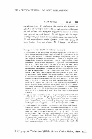 230 • CRÍTICA TEXTUAL DO NOVO TESTAMENTO
KAl'A AOriCAN 24,29. 729
aar ut nmcftfTM. 2<> nvy) ticvra tSet ait& tb tbv Xytotor xat
tfaXffth'm x
r;i>Si/Snr avrov; 27 xtu da'Siiuei'manb M
taiaeuxs
Jtiil tinb navTM
v rt*tv noor^t&)r tiifQ
uqrfvG
rv uvtoia tv nacwc
tart yiinifitia rit ntnl favruv. 28 xat qyyiauv as r)jv xoift^r
oi' fnontiiwTO, ■
/.a
), av-coa rrnorjennir^ato no(t(yaniyto noyn’
ta&ut'
29 xai TriioF
fm
’
mtntr) u
vtiiv b'yopTea' utipov /ie&
’ ijtiojv, on
xpc'J ianfQar tarn xm xf’
xhxtv ijSi; r
, i/funu. x(u ciaijXO
sr
2ti. I) ort, item l)ialH
"7 (ut tnodo exscriptum e$t)
27. aQUajufvoG: r> *v aQ^ctiuvocr posteaqae fQ/irjvn'ti-v (d et erat inci­
pient, t vm interpretari), item a b c g2 flf2 g a tm m Aug*',lj tract»,< erai
(c Aug fu it) incipiem (a inrhoans) posteaque m terpretans; item e et
fu it irtcipieM posteaque et interpretans. E tiam 1 et. incipient (male
omi89o erat) posteaque interpretWins. Contra t‘ vg et incipiens - inter-
pretabatur j uw vatw a cum b k l s x h ni ... <
; ftoxrttmr cam kadeghmpt;v
I'AA al pi. De vv vide alibi. | xott, a/io: r> 28. it vg om arro. Seve-
rian (I. I.) sic: nut ao$uutvoa oc,to x o v voftov xat row nooiftjioiv (Utj-
vo*ytv cti'Tnas rct<j yq atpcuj Jnctvxiov xo/v : otn xwv j tiofQUtjrtvtrir c. hcbi,U
al, item w ditjuurtvfr<rn' ... L n Ti <U(gf<*;vn>tv cum a g p x i'a a 1. 33. al
mu (et. 1
7 ap Treg), item ? dttjftpq rivfv cum fim sv it al p lu; item f
vg syrcu et’ilr (sedhr incepit - ad interprctand*tin), De o vide ante:
n* xat dt(Qnriv?vav (ut antea vv a^$. ad modtim codiois i> corrigen­
dum sit?j | tv cun» ABDPxrAAir uncHal pier it vg ere ... tti, (#*»d vide
postj 1 33. 1 1
>rjv tv, item cop qua*1
. sunt (vel *w*<) hacv quae in ( /in-
Guin: s d g r oopPelr uin | »c: l y"cr om, iteni a (interpretany HUg in
cm nib. atnptnris de eo) e (interpr. eis in ontnib. script, de te) c {interpr.
illio omne# scripturas dr semetipso) arm | fctiroo (et. ?) cum hab o h k p
sur&An al plu . . . trc G b S i Ln Ti a»*rov cum d k l i i v x al plu. Prae-
tere.a b f fT2- 1 vg de ipsot a de ve, g 1- de sc ipso, c de st.vietipsoi contra
d e de eo
28. jyyytor«»' cum »ADi,pxrAAii etc ... B rjyytxav j nqootnairi<ja.xo cum
hAbdi. 1. al pauc b e f IF“' g 1- vg (hi oinnes finxit) c (simulavit) I
{dixit), item syrcu et,ir . . f Ti n(toennoin,ro cum pxrAAii une* a!
p ier a <adfect.ibat), item sy rst;heiP J nogyMTtQto cum h d l p x t a a i i
unc-.8 al pier fscd r rrooQor ) . . . Ln Ti TZopQuiTfyov cum a d 382.
20. naufjSiatravxo (»* i . -a a r o ) : m p al a liq 7zreni^i'%^nvro }
itfivnv: 60. fttii-at. Libere syrcu pro xut netQtfluxtrctvro etc: et coepe-
rurit ill! rogare e>im ut cum eis m anerct, quia prope erat vt tenrhnsceret 
ta x tv *at: ita t vg (et. am fu sun cm ing) ... n a b e e fFs’ I for mm
tol pyr,,oh om. L a tt enim aic: quonia.ni (quia) ad vesperum (e -ram)
iam ( i f - 1 iaviiam%c 1 om) declinaoit dies j tjdrj post y.ixX%x/v (O HKPIl
al mu x/KAqxtr, D xaixHrtXfv) cum »mi* 1. 33. 124. 2.r)8. '182. al2 a h «
f ff3, (apd bi ii* ante xfxA**.) vg top, item transponentes syrscb et
(ante noort torrtn.) ayrP c, oh. (codbara sine obelo) . .. Ln > Ti
11 NT grego de Tischendorf (Editio Octava Critica M aior, 1869-1872).
 