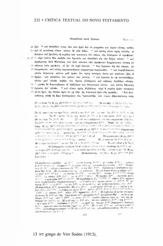 232 • CRÍTICA TEXTUAL DO NOVO TESTAMENTO
eòayyiltov xarà Aoúxav 24, »<—3.-
*
24 Çtjv. '* Kal ànqA8óv Tiveç twv oòv íjptv in l tò pvqpetov xal cópov oCrwfi. Kaôwç
25 xal al Y uvat«s eínov. a&ròv U oòx cl8ov. « xal aÒTÒç eíirev npòs aòroóç- w
àvóqTOi xal ßpaSfls Tfl KapSí? toú irurreóeiv èirl Trãoiv, oíç ÍAáAqoav ol npo$fjTai.
27 s” oòxt ratnra « e t TraÔctv tò v XpiaTÒv Kal «loeAôeiv «lç tíjv íó$av aÒTOÚ: 47 uai
àpÇápevoç áitò MooOaéwç xal âirò itávTwv twv npo$qTüv 5teppqveuo<v aÚTotç ív
28 itáoatç ralç yp a^ aíç, [tí qv| tò nepl éauToú. i" Kal fjYYiorav elç rfjv xúpqv, ou
20 ènopeóovTO. Kai a&TÒç npoaenotqaaTO iroppwripw rropeúeaôat. Kal irapeßidoavTO
aÒTÒv kéyovrtç- peivov pcÔ’ tjpwv. ô ti rrpòç ianépav *<rriv Kal kcxAikcv ^
:it> t[pipa. Kal elofjA9«v toO píivat auv aôtoiç. 3" Kal éyévcro iv 7$ KaTaKAteqvat
aôròv peT" aíiTwv Aaßtov ròv fiprov eòAÓYqoev Kal KÀáaaç IrrcSt'Sou a&Toíç.
Ul 11 ui'Twv bi 5tqvoíx8qoav ol Ò^ÔaApol Kal kttiyvwoav aôróv. Kal aÕTÒç Õ+avToç
32 lylvcro 4n* aÒTwv. 32 Kal «Irrov npòç àAAqAouç- o£>xl f{ Kapòía i^pwv Kaiopcvq
■M lv <piv. « s íAáAet ^pív èv rq 05$. àç ôiqvoiY«v <pív Tàç ypa^áç: 31 Kal àva-
orávTtç aòrq Tq «p<? ôníorpci^av elç ’kpouaaAqp. xal eúpov q8poiopévous tous
27 «in ti qv Ta / í gg I I ò- b*> / «"•>" >,3 b-«» l'» |20 a.i.} qôq M Mk fia.
Jo (»17 Ac 4 :»
}Ta I I «* ho J(t 286 ,,- 288 , •-1211jf« 121 ei:H!> pu I;,t <
•/ Sy|.
24 i-'jioov 1Ttav auv nn'v Ta sy, add e^aTajv /«<*•'' la t , uni Kai:j Ta / / 6l s t /«W i>a lat
sv 25 lç 1 au ros Ta sy pa. outoç o £
<
■ 1 Kat auroç /«<*•'■ af c s.a |
2t> on I ouxi Ta I'(K> A6 27 a«!i| qv :i apÇajJEvoç u'W xai ;i «ppqvti'wv (Lk H-w>
Tc / « 5‘
* ri’» ««'- «
«
•■
«
* fii it ((.in Kar. ud«! koi a Sicpuqveueiv I I 4-M j Mwae- Ä'-'- Av <lM74j 1
S.»1PH. / i jfif / / *‘c«<•»« T V » * ’« 7 *•«i-!*H . 1 - 0 4 oaorr «a.cf z-6» , 6:^k . x.
Tn its ix»» i:tw 11 1T
U -pr^vtucv J tjg / / s, -r •
"
,,i I f ’ '•!*" 1 Sieppqvtueiv
y/w* "11 (1<HS i t;>4) ootou l «au- //'*!» S 4 K ! - i«bui ,**»17«6;...;, c«« 7 - 1mi »;•»
f/i20 / />
.'■
'•<■tci- M
T 1iH
UHi.'l 1400 A:i A
T/&;' A:iiif ! 28 npoaenoicuo / Í gtr //**•'•*
.v; / k 4.* n s i-' «"iT «••ói ]ali (-r,oavTo) ; 29 i.m cotiv Kai Ta Z«6-
’1af it sy Í
30 out ÍY
C
V
C
T0 Ta sys« i .m tov (Mk 14 •«) Ta 111,:i Sa 31 add tuôfcoç p 5e Ta sy
sa ! 32 ßeßapripevrj I Kaiopevq Ta af exterm hitthim 1sv sa, KeKaAupuivr, /•<&•*c sa1
'
.•in èv qpiv I i hi / « 6:»af c sv'; (>r ■
•mws «AaAe; qpiv af it sy»«-*Qp i ,,d.l xai a cos- Ta / i jrjr
/ / öl-26Wf «u ho J a 6:» a f gysc 33 auvq&poicp- CAc 121-.- /v fig / / '* - i,H /«* '
Eua (14;*
>1 j
24 ancAftovi« 1anqA»ov .. ko- J I om «ni to pvqp. / I us l ko^wç /"«•» ••; eirrov a
a, j ’it:. p i itf sv 1 ciSopev I a f:‘.»?. eupovleiòov vy um auxov 8« odk ctSovf- • 25 «ai -
toüs / » “W ; a nioreueiv />irfi45:. »in tou niaT. I « öfl eAaAnaa up.v 1eAaAqoav oi npo-
4>q7a! Mp« *
L
’«Tt 2<i add outoos p kci vg -m amou sy«-- 27 »dd AtYeiv auxois p ap^ap. .sy-«*
.1
1
.1ano- I'*b:‘ ^ lat ; „m naviwv 7 'c' 3l": »in twv If™ auroos / « 337 auTijv
/ W * iraoais II6- / « 5;’ mn Ta af ne 28 nYY^av II*>' j . npoatnot. oütos
/*•*» noppcoTGpov 7 /ftl »7« I 21» Ttapeßia^ovTo I-i ’ *- <J'--2 ‘33. -aoaTO //•>», np^avTO
a uroi napaßtaC eodat JnapcßiaoavTO s y ^ ; om XeyovTes sy'<- peiwai 1peivov < ■I * * ** t --,i «o-
Txcpaç / / " > 1 nil! n //I'* '-’ , ..Hl TOU 7 « 6i*. «H
U TOU pcivai v g per auTwvlouv aorois (•-•»•»" I ' (h:'
:50 avaKAuVai Karaneto^ai (Mk 2 1») l l "'‘' -m p^.TauT«v 1«^' af sy>«* | -ul'l koi a Aa
ßoo'/ (22 n.) ! om Aaßwv tov apTov I i" u  quAoy. I f 1
'- ^ I aò'-
‘ '/nu,u :<j51 ua
!:«)*>. I om kAaoas / « 5;i c8t6ou Z/6-. «poaeSiSou 7 “ i;’  31 AaßovTCöv 5e oütwv rovaprov
an auTou l 5e /« * • af r Qp SiqvoiYnoav If**, n^oiYloav I<‘ qvotx^noav Mp* ^ auT»v p o^-
^aApoi iat ; koi« J 7 /6-* , <
»n. auTos 7*ba{,> aipc&n l c^ovtos «y«v. sy ! ano T
»y o*-
&aApuvian (Ac 1«
.'• v« i 32 oi6eIkoi (.»! /« » a f c ’ «outousIaAAnAous /«<*- i oux /*
_ nv a npwv /««» I eAaAqoev (..) «•«» qp«v- v« qvo.yev / « » Steppqveuív I S.qvo.ycv
SV
M
: qpav to
vvouv to
uouv.evai 1qpiv1 («:. / , ts" I 33 "in Kai1 / l,K sa add auroi p koi* /
add AunoupcvoipavaoT. i.f Mt 2«íav) / « 4r*af «
■sa , udd pa&qTas pcvSciw iMt 2N.-i) al.
add anooToAous Ac 1j».1f 
387 2:,‘
13 NT grego de Von Soden (1913).
 