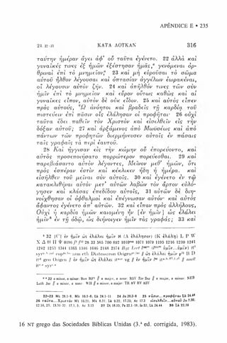 APÊNDICE E • 235
24 . 22-3.3 KATA AOTKAN 316
ra v r rjv rjfxépav a y e i à(f>' ov r a v r a èyévero. 22 clÀÀà Kal
y v v a ÍK e s rives è£ rjfiâ>v èÇéorr/oav rjpiâs,a yevó fieva i òp-
dpival €7tl rò p.vr]p.eíov? 23 Kat p.r] evp ova ai rò ow pia
avTOV fjXOov X éyo vo a i Kal ò m a a í a v àyyéXaiv èœ p a K éva i,
o? X éyo va iv a v rò v Çrjv. 24 Kal àrtfjX9óv n v e s tô >
v a vv
rjp.Ív èrrl rò fivrjiAeíov Kai evpov ovra>s K adw s Kal a í
y v v a ÍK e s eirrov, a v r ò v 8è o v k eïSov. 25 /cat a ü rò s elrrev
rrpòs a v r o v s , (ivórjTOL K a l fipaSeís rfj K aphía r o v
m a r e v e i v èrrl n â a iv o is èXáXrjaav oí Trpo(f>fjrai- 26 o v ^ i
r a v r a eSet rradeív rò v X p ia r ò v K a l eiaeXdeív eis ri/v
8ó £a v a v r o v ; 27 Kal apÇáfnevos àrrò M w v o é w s Kal àrrò
Trávrajv raiv Trpo(f>rjTÓjv hicpp.rjvevaev a v r o ís i v Tráaais
r a ï s ypa(f>aís r à rrepl è a v ro v .
28 K a l rjyyioav eis rrjv K í ú f i r j v ov erropevovro, K a i
a vrò s rrpoaerroiTjaaro rroppwrepov nopeveadai. 29 Kal
Trapefòiáoavro avròv Xéyovres, M eívov fxed’ rjfjiójv, o n
T T p ò s èarrépav èarlv Kal k Ik X ik c v rjòrj rj rjfxépa. Kai
elafjXdev rov pieívai avv a vro ís. 30 K a l èyévero iv t<x>
K a r a K X i d r j v a i avròv fie r’ a vrw v Xafiwv ròv ãprov evXo-
yrjaev Kal /cÀáaa? èrreSíSov a vro ís, 31 a vrw v 8è Sir/-
voixOrjcrav oí ó<f>6aX/jiol Kal èrréyvwaav a v r ó v Kal a vro s
ã(f>avros èyévero àrr' a vrw v. 32 Kal elrrav rrpòs àXXrjXovs,
O v X l i) KapSía rjp-wv K a i o j i é v r ] rjv [èv rj/xív] w s èXáXei
rj/jiív8 èv rfj 68w , cus Snjvoiyev Tjfiív rà s ypacf>ás; 33 K a i
8 32 I(’I iv rifiiv ws éXàXft fj^iv N (A ii.ria tv) (K èXàXi;) L P W
X A (“) II 01% /* f'328 33 565 700 892 1010™' 1071 1079 1195 1216 1230 1241
1242 1253 1344 1365 1540 1646 2148 2174 Bi/z L itI lm "‘ (P""' ùfiiv.. .vfû v) it*
syi’i’.!'•i’“1cdj)” 1
"' arm eth Diatessaron Origen1
” 1
,1
1// cos tXàXtt rjfilv p7
5 B D
it'1 geo Origon II iv rifiiv tl'S iXàXet it*“r vg // iv ÿnïv i60 i t “-,J' lr2’1-rl // o m it
itr,° syi*-*
0 0 22 a minor, a minor: Bov BF2 // a major, a nnnr- KSV 7.Ur See // a major, a minor: NEB
Luth Jer // a minor, a none: WH {j a minor, a major: TR AV HV ASV
22-23 M t 28.1-8: Mk 16.1-8; Lk 24.1-11 24 Jn 20.3-8 2 5 xi< ri> '...7r p o ^ r a i Lk 24.44
26 r a v r a ... XpLaròf Mt 16.21; Mk 8.31; Lk 9.22; 17.25; Ac 17.3 ittreX 0eîi'...a{'ToD Jn 7.39;
12.16. 23; 13.31-32; 17.1,5; Ac 3.13 27 Dt 18.15; Ps 22.1-18; Is 53; Lk 24.44 30 Lk 22.19
16 NT grego das Sociedades Bíblicas Unidas (3.a ed. corrigida, 1983).
 