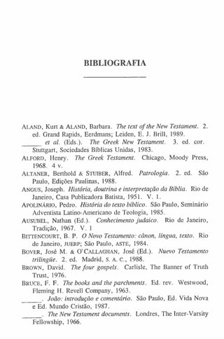 BIBLIOGRAFIA
A l a n d , Kurt & A l a n d , Barbara. The text of the New Testament. 2.
ed. Grand Rapids, Eerdmans; Leiden, E. J. Brill, 1989.
______ et al. (Eds.). The Greek New Testament. 3. ed. cor.
Stuttgart, Sociedades Bíblicas Unidas, 1983.
ALFORD, Henry. The Greek Testament. Chicago, Moody Press,
1968. 4 v.
A l t a n e r , Berthold & St u ib e r , Alfred. Patrologia. 2. ed. São
Paulo, Edições Paulinas, 1988.
A n g u s , Joseph. História, doutrina e interpretação da Bíblia. Rio de
Janeiro, Casa Publicadora Batista, 1951. V. 1.
A p o l in á r io , Pedro. História do texto bíblico. São Paulo, Seminário
Adventista Latino-Americano de Teologia, 1985.
AUSUBEL, Nathan (Ed.). Conhecimento judaico. Rio de Janeiro,
Tradição, 1967. V. 1
BITTENCOURT, B. P. O Novo Testamento: cânon, língua, texto. Rio
de Janeiro, ju e r p; São Paulo, ASTE, 1984.
Bo v e r , José M. & O’Ca l l a g h a n , José (Ed.). Nuevo Testamento
trilingüe. 2. ed. Madrid, s. A. c., 1988.
Br o w n , David. The four gospels. Carlisle, The Banner of Truth
Trust, 1976.
BRUCE, F. F. The books and the parchments. Ed. rev. Westwood,
Fleming H. Revell Company, 1963.
______. João: introdução e comentário. São Paulo, Ed. Vida Nova
e Ed. Mundo Cristão, 1987.
______. The New Testament documents. Londres, The Inter-Varsity
Fellowship, 1966.
 