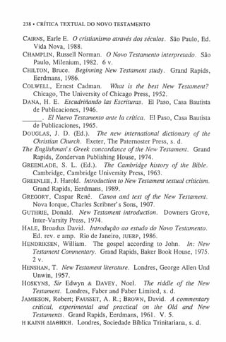 238 • CRÍTICA TEXTUAL DO NOVO TESTAMENTO
CAIRNS, Earle E. O cristianismo através dos séculos. São Paulo, Ed.
Vida Nova, 1988.
Champlin, Russell Norman. O Novo Testamento interpretado. São
Paulo, Milenium, 1982. 6 v.
CHILTON, Bruce. Beginning New Testament study. Grand Rapids,
Eerdmans, 1986.
COLWELL, Ernest Cadman. What is the best New Testament?
Chicago, The University of Chicago Press, 1952.
DANA, H. E. Escudrinando las Escrituras. El Paso, Casa Bautista
de Publicaciones, 1946.
______. El Nuevo Testamento ante la crítica. El Paso, Casa Bautista
de Publicaciones, 1965.
DOUGLAS, J. D. (Ed.). The new international dictionary of the
Christian Church. Exeter, The Paternoster Press, s. d.
The Englishman s Greek concordance of the New Testament. Grand
Rapids, Zondervan Publishing House, 1974.
Greenlade, S. L. (Ed.). The Cambridge history of the Bible.
Cambridge, Cambridge University Press, 1963.
Greenlee, j. Harold. Introduction to New Testament textual criticism.
Grand Rapids, Eerdmans, 1989.
Gregory, Caspar René. Canon and text of the New Testament.
Nova Iorque, Charles Scribner’s Sons, 1907.
Guthrie, Donald. New Testament introduction. Downers Grove,
Inter-Varsity Press, 1974.
Hale, Broadus David. Introdução ao estudo do Novo Testamento.
Ed. rev. e amp. Rio de Janeiro, JUERP, 1986.
Hendriksen, William. The gospel according to John. In: New
Testament Commentary. Grand Rapids, Baker Book House, 1975.
2 v.
HENSHAN, T. New Testament literature. Londres, George Allen Und
Unwin, 1957.
HOSKYNS, Sir Edwyn & DAVEY, Noel. The riddle of the New
Testament. Londres, Faber and Faber Limited, s. d.
JAMIESON, Robert; Fausset, A. R.; Brown, David. A commentary
critical, experimental and practical on the Old and New
Testaments. Grand Rapids, Eerdmans, 1961. V. 5.
H KAINH AIA0HKH. Londres, Sociedade Bíblica Trinitariana, s. d.
 
