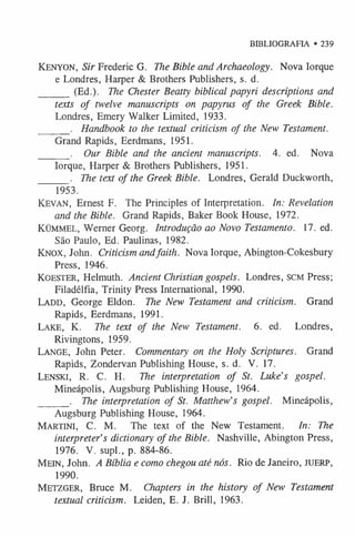BIBLIOGRAFIA • 239
K e n y o n , Sir Frederic G. The Bible and Archaeology. Nova Iorque
e Londres, Harper & Brothers Publishers, s. d.
______(Ed.). The Chester Beatty biblical papyri descriptions and
texts of twelve manuscripts on papyrus of the Greek Bible.
Londres, Emery Walker Limited, 1933.
______. Handbook to the textual criticism of the New Testament.
Grand Rapids, Eerdmans, 1951.
______. Our Bible and the ancient manuscripts. 4. ed. Nova
Iorque, Harper & Brothers Publishers, 1951.
______. The text of the Greek Bible. Londres, Gerald Duckworth,
1953.
K e v a n , Ernest F. The Principles of Interpretation. In: Revelation
and the Bible. Grand Rapids, Baker Book House, 1972.
K ü m m e l , Werner Georg. Introdução ao Novo Testamento. 17. ed.
São Paulo, Ed. Paulinas, 1982.
KNOX, John. Criticism andfaith. Nova Iorque, Abington-Cokesbury
Press, 1946.
Ko est e r , Helmuth. Ancient Christian gospels. Londres, SCM Press;
Filadélfia, Trinity Press International, 1990.
La d d , George Eldon. The New Testament and criticism. Grand
Rapids, Eerdmans, 1991.
Lake, K. The text of the New Testament. 6. ed. Londres,
Rivingtons, 1959.
La n g e , John Peter. Commentary on the Holy Scriptures. Grand
Rapids, Zondervan Publishing House, s. d. V. 17.
Le n sk i, R. C. H. The interpretation of St. Luke’s gospel.
Mineápolis, Augsburg Publishing House, 1964.
______. The interpretation of St. Matthew’s gospel. Mineápolis,
Augsburg Publishing House, 1964.
MARTINI, C. M . The text of the New Testament. In: The
interpreter’s dictionary of the Bible. Nashville, Abington Press,
1976. V. supl., p. 884-86.
M e in , John. A Bíblia e como chegou até nós. Rio de Janeiro, JUERP,
1990.
M e tz g e r , Bruce M . Chapters in the history of New Testament
textual criticism. Leiden, E. J. Brill, 1963.
 