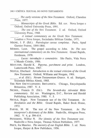 240 • CRÍTICA TEXTUAL DO NOVO TESTAMENTO
______. The early versions of the New Testament. Oxford, Claredon
Press, 1977.
______. Manuscripts of the Greek Bible. Ed. cor. Nova Iorque e
Oxford, Oxford University Press, 1991.
______. The text of the New Testament. 2. ed. Oxford, Oxford
University Press, 1968.
______ . A textual commentary on the Greek New Testament.
Londres e Nova Iorque, Sociedades Bíblicas Unidas, 1971.
Migne, J. P. (Ed.). Patrologiae cursus completus. Paris, Apud
Garnier Fratres, 1844-1866.
MORRIS, Leon. The gospel according to John. In: The new
international commentary on the New Testament. Grand Rapids,
Eerdmans, 1979.
______ . Lucas: introdução e comentário. São Paulo, Vida Nova
e Mundo Cristão, 1986.
Moulton, Harold K. Papyrus, parchment and print. Londres,
Lutterworth Press, 1967.
Nestle, Eberhard. Introduction to the textual criticism of the Greek
New Testament. Oxford, Williams and Norgate, 1901.
______et al. (Ed.). Novum Testamentum Graece. 6. ed. Stuttgart,
Sociedade Bíblica Alemã, 1985.
The New Encyclopaedia Britannica. Chicago, Encyclopaedia
Britannica, 1987. V. 4.
Nichol, Francis D. (Ed.). The Seventh-day Adventist Bible
commentary. Ed. rev. Washington, D.C., Review and Herald
Publishing Association, 1980. V. 5.
Nicole, Roger. New Testament use of the Old Testament. In:
Revelation and the Bible. Grand Rapids, Baker Book House,
1972.
Parvis, M. M. The text of the New Testament. In: The
interpreter’s dictionary of the Bible. Nashville, Abington Press,
1962. V. 4, p. 594-614.
Pickering, Wilbur N. The identity of the New Testament text.
Nashville e Nova Iorque, Thomas Nelson Publishers, 1977.
Price, Ira Maurice. The ancestry of our English Bible. 3. ed. Nova
Iorque, Harper & Row Publishers, 1956.
 