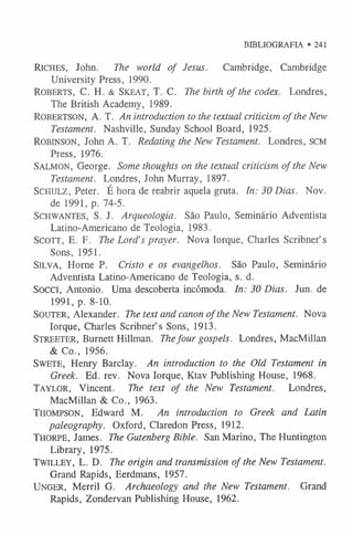 BIBLIOGRAFIA • 241
Ric h e s, John. The world of Jesus. Cambridge, Cambridge
University Press, 1990.
Ro be r t s, C. H. & Sk e a t , T. C. The birth of the codex. Londres,
The British Academy, 1989.
ROBERTSON, A . T . An introduction to the textual criticism of the New
Testament. Nashville, Sunday School Board, 1925.
Ro b in so n , John A. T. Redating the New Testament. Londres, scm
Press, 1976.
Sa l m o n , George. Some thoughts on the textual criticism of the New
Testament. Londres, John Murray, 1897.
Sc h u l z , Peter. É hora de reabrir aquela gruta. In: 30 Dias. Nov.
de 1991, p. 74-5.
SCHWANTES, S. J. Arqueologia. São Paulo, Seminário Adventista
Latino-Americano de Teologia, 1983.
Sc o t t , E. F. The Lord’s prayer. Nova Iorque, Charles Scribner’s
Sons, 1951.
Sil v a , Horne P. Cristo e os evangelhos. São Paulo, Seminário
Adventista Latino-Americano de Teologia, s. d.
Socci, Antonio. Uma descoberta incômoda. In: 30 Dias. Jun. de
1991, p. 8-10.
SOUTER, Alexander. The text and canon of the New Testament. Nova
Iorque, Charles Scribner’s Sons, 1913.
St r e e t e r , Burnett Hillman. Thefour gospels. Londres, MacMillan
& Co., 1956.
Sw e t e , Henry Barclay. An introduction to the Old Testament in
Greek. Ed. rev. Nova Iorque, Ktav Publishing House, 1968.
T a y l o r , Vincent. The text of the New Testament. Londres,
MacMillan & Co., 1963.
Th o m p so n , Edward M . An introduction to Greek and Latin
paleography. O xford, Claredon Press, 1912.
Th o r pe , James. The Gutenberg Bible. San Marino, The Huntington
Library, 1975.
T w il le y , L. D. The origin and transmission of the New Testament.
Grand Rapids, Eerdmans, 1957.
U n g e r , Merril G. Archaeology and the New Testament. Grand
Rapids, Zondervan Publishing House, 1962.
 