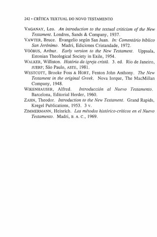 242 • CRÍTICA TEXTUAL DO NOVO TESTAMENTO
Vaganay, Leo. An introduction to the textual criticism of the New
Testament. Londres, Sands & Company, 1937.
VAWTER, Bruce. Evangelio según San Juan. In: Comentário bíblico
San Jeronimo. Madri, Ediciones Cristandade, 1972.
VÖÖBUS, Arthur. Early version to the New Testament. Uppsala,
Estonian Theological Society in Exile, 1954.
WALKER, Williston. História da igreja cristã. 3. ed. Rio de Janeiro,
JUERP; São Paulo, ASTE, 1981.
WESTCOTT, Brooke Foss & HORT, Fenton John Anthony. The New
Testament in the original Greek. Nova Iorque, The MacMillan
Company, 1948.
Wikenhauser, Alfred. Introducción al Nuevo Testamento.
Barcelona, Editorial Herder, 1960.
Zahn, Theodor. Introduction to the New Testament. Grand Rapids,
Kregel Publications, 1953. 3 v.
Zimmermann, Heinrich. Los métodos histórico-críticos en el Nuevo
Testamento. Madri, B. A. C., 1969.
 