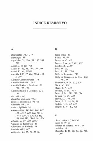 ÍNDICE REMISSIVO
A
abreviações 32-5, 144
acentuação 33
Agostinho 59, 62-4, 68, 191, 200,
203
Akker, J. op den 106
Aland, B. 13, 41, 137, 139, 209
Aland, K. 41, 137-38
Almeida, J. F. 22, 106, 113-4, 134-
5, 191
Almeida Contemporânea 114
Almeida Revisada 134-5
Almeida Revista e Atualizada 22,
135, 191, 195
Almeida Revista e Corrigida 114,
191
alta crítica 14
alterações acidentais 93-6
aterações intencionais 96-103
Ambrósio 68, 187
Antíoco Epifânio 28
aparato crítico 20, 112, 116, 119,
122, 126-7, 129, 132, 134-9,
141-2, 156-74, 176, 179-80,
184, 186, 192, 194-6, 201, 204
apócrifos do NT 102, 182-3
Aristarco de Samotrácia 83
Aristófanes de Bizâncio 83
Atanásio 68-9, 187
autógrafos 13, 15, 18, 43, 76
B
baixa crítica 14
Basílio 55, 69
Beatty, A. C. 45
Bengel, J. A. 119, 121, 152
Bentley, R. 118-9
Benz, O. 213
Beza, T. 51, 112-4
Biblia de Jerusalém 135
Bíblia na Linguagem de Hoje 138,
174, 179
Bittencourt, B. P. 135, 176
Black, M. 138
Blake, R. P. 133
Bodmer, M. M. 46-7
Bover, J. M. 136, 138, 184
Bowyer Jr., W. 120
Brown, D. 178, 200
Bruce, F. F. 19, 20, 79
Burkitt, F. C. 63, 133
Burgon, J. W. 67, 128
C
cânon crítico 13, 149-56
cânon do n t 79
cânones de Eusébio 37-8, 187
capítulos 38
Champlin, R. N. 78, 83, 94, 140,
205
 