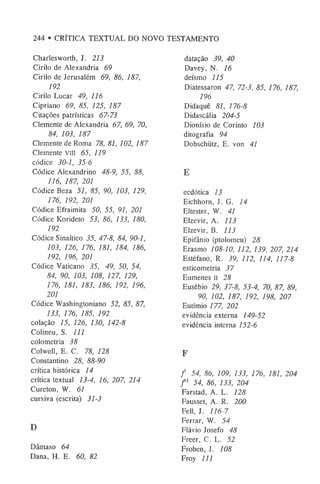 244 • CRÍTICA TEXTUAL DO NOVO TESTAMENTO
Charlesworth, J. 213
Cirilo de Alexandria 69
Cirilo de Jerusalém 69, 86, 187,
192
Cirilo Lucar 49, 116
Cipriano 69, 85, 125, 187
Citações patrísticas 67-73
Clemente de Alexandria 67, 69, 70,
84, 103, 187
Clemente de Roma 78, 81, 102, 187
Clemente VIII 65, 119
códice 30-1, 35-6
Códice Alexandrino 48-9, 55, 88,
116, 187, 201
Códice Beza 51, 85, 90, 103, 129,
176, 192, 201
Códice Efraimita 50, 55, 91, 201
Códice Korideto 53, 86, 133, 180,
192
Códice Sinaítico 35, 47-8, 84, 90-1,
103, 126, 176, 181, 184, 186,
192, 196, 201
Códice Vaticano 35, 49, 50, 54,
84, 90, 103, 108, 127, 129,
176, 181, 183, 186, 192, 196,
201
Códice Washingtoniano 52, 85, 87,
133, 176, 185, 192
colação 15, 126, 130, 142-8
Colineu, S. I l l
colometria 38
Colwell, E. C. 78, 128
Constantino 28, 88-90
crítica histórica 14
crítica textual 13-4, 16, 207, 214
Cureton, W. 61
cursiva (escrita) 31-3
D
Dâmaso 64
Dana, H. E. 60, 82
datação 39, 40
Davey, N. 16
deísmo 115
Diatessaron 47, 72-3, 85, 176, 187,
196
Didaquê 81, 176-8
Didascália 204-5
Dionísio de Corinto 103
ditografia 94
Dobschütz, E. von 41
E
ecdótica 13
Eichhorn, J. G. 14
Ehester, W. 41
Elzevir, A. 113
Elzevir, B. 113
Epifânio (ptolomeu) 28
Erasmo 108-10, 112, 139, 207, 214
Estéfano, R. 39, 112, 114, 117-8
esticometria 37
Eumenes II 28
Eusébio 29, 37-8, 53-4, 70, 87, 89,
90, 102, 187, 192, 198, 207
Eutímio 177, 202
evidência externa 149-52
evidência interna 152-6
F
/ 54, 86, 109, 133, 176, 181, 204
/ 3 54, 86, 133, 204
Farstad, A. L. 128
Fausset, A. R. 200
Fell, J. 116-7
Ferrar, W. 54
Flávio Josefo 48
Freer, C. L. 52
Froben, J. 108
Froy 111
 