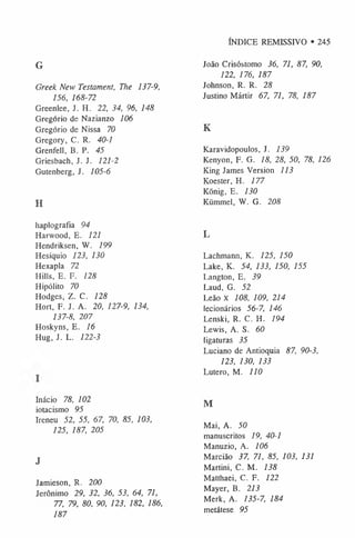 ÍNDICE REMISSIVO • 245
G
Greek New Testament, The 137-9,
156, 168-72
Greenlee, J. H. 22, 34, 96, 148
Gregorio de Nazianzo 106
Gregorio de Nissa 70
Gregory, C. R. 40-1
Grenfell, B. P. 45
Griesbach, J. J. 121-2
Gutenberg, J. 105-6
H
haplografia 94
Harwood, E. 121
Hendriksen, W. 199
Hesiquio 123, 130
Hexapla 72
Hills, E. F. 128
Hipólito 70
Hodges, Z. C. 128
Hort, F. J. A. 20, 127-9, 134,
137-8, 207
Hoskyns, E. 16
Hug, J. L. 122-3
Inácio 78, 102
iotacismo 95
Ireneu 52, 55, 67, 70, 85, 103,
125, 187, 205
J
Jamieson, R. 200
Jeronimo 29, 32, 36, 53, 64, 71,
77, 79, 80, 90, 123, 182, 186,
187
João Crisóstomo 36, 71, 87, 90,
122, 176, 187
Johnson, R. R. 28
Justino Mártir 67, 71, 78, 187
K
Karavidopoulos, J. 139
Kenyon, F. G. 18, 28, 50, 78, 126
King James Version 113
Koester, H. 177
König, E. 130
Kümmel, W. G. 208
L
Lachmann, K. 125, 150
Lake, K. 54, 133, 150, 155
Langton, E. 39
Laud, G. 52
Leão x 108, 109, 214
lecionários 56-7, 146
Lenski, R. C. H. 194
Lewis, A. S. 60
ligaturas 35
Luciano de Antioquia 87, 90-3,
123, 130, 133
Lutero, M. 110
M
Mai, A. 50
manuscritos 19, 40-1
Manuzio, A. 106
Marcião 37, 71, 85, 103, 131
Martini, C. M. 138
Matthaei, C. F. 122
Mayer, B. 213
Merk, A. 135-7, 184
metátese 95
 