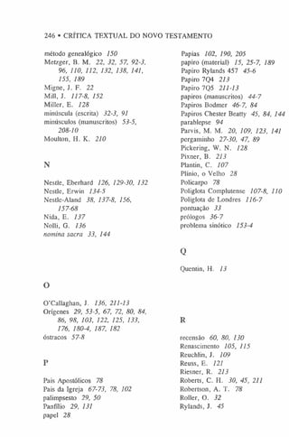 246 • CRÍTICA TEXTUAL DO NOVO TESTAMENTO
método genealógico 150
Metzger, B. M. 22, 32, 57, 92-3,
96, 110, 112, 132, 138, 141,
155, 189
Migne, J. F. 22
Mill, J. 117-8, 152
Miller, E. 128
minúscula (escrita) 32-3, 91
minúsculos (manuscritos) 53-5,
208-10
Moulton, H. K. 210
N
Nestle, Eberhard 126, 129-30, 132
Nestle, Erwin 134-5
Nestle-Aland 38, 137-8, 156,
157-68
Nida, E. 137
Nolli, G. 136
nomina sacra 33, 144
O
O’Callaghan, J. 136, 211-13
Origenes 29, 53-5, 67, 72, 80, 84,
86, 98, 103, 122, 125, 133,
176, 180-4, 187, 182
óstracos 57-8
P
Pais Apostólicos 78
Pais da Igreja 67-73, 78, 102
palimpseste 29, 50
Panfflio 29, 131
papel 28
Papias 102, 190, 205
papiro (material) 15, 25-7, 189
Papiro Rylands 457 45-6
Papiro 7Q4 213
Papiro 7Q5 211-13
papiros (manuscritos) 44-7
Papiros Bodmer 46-7, 84
Papiros Chester Beatty 45, 84, 144
parablepse 94
Parvis, M. M. 20, 109, 123, 141
pergaminho 27-30, 47, 89
Pickering, W. N. 128
Pixner, B. 213
Plantin, C. 107
Plínio, o Velho 28
Policarpo 78
Poliglota Complutense 107-8, 110
Poliglota de Londres 116-7
pontuação 33
prólogos 36-7
problema sinótico 153-4
Q
Quentin, H. 13
R
recensão 60, 80, 130
Renascimento 105, 115
Reuchlin, J. 109
Reuss, E. 121
Riesner, R. 213
Roberts, C. H. 30, 45, 211
Robertson, A. T. 78
Roller, O. 32
Rylands, J. 45
 