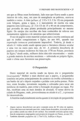 O PREPARO DOS MANUSCRITOS • 27
em que as fibras eram horizontais, lado esse que ficava sendo a parte
interior do rolo, mas, em caso de emergência ou pobreza, usava-se
também o verso. A tinta (ixéXav; cf. 2 Co 3.3; 2 Jo 12) era preparada
com fuligem, goma e água, e o instrumento de escrita era uma
pequena cana («áXa/xoç; cf 3 Jo 13) de 15 a 40 cm de comprimento,
que procedia de uma planta produzida principalmente no mesmo
Egito. Os estojos dos escribas são bem conhecidos de relevos nos
monumentos egípcios e de amostras que sobreviveram.
O uso do papiro como material comum para a escrita continuou até
que os árabes conquistassem o Egito, no ano 641, quando sua
exportação tornou-se praticamente impossível. Todavia, já desde o
século IV vinha sendo usado apenas para a literatura clássica secular
e uma vez ou outra para mss. do NT. A primeira descoberta de
papiros em tempos modernos foi feita em 1778 em Faium, província
do Egito;4 desde então, milhares deles têm sido encontrados — sendo
a grande maioria de escritos seculares — sobretudo no próprio Egito,
onde o clima seco favoreceu sua preservação.
O Pergaminho
Outro material de escrita usado na época era o pergaminho
(irepyoiixrjvri).5 Melhor e mais durável que o papiro, o pergaminho
consistia em peles principalmente de carneiro ou ovelha submetidas a
um banho de cal e depois raspadas e polidas com pedra-pomes. Feito
isso, eram lavadas, novamente raspadas e colocadas para secar em
molduras de madeira, para evitar a formação de pregas ou rugas. Por
fim, recebiam uma ou mais demãos de alvaiade. O nome deriva da
cidade de Pérgamo, onde, provavelmente no século n a.C., o processo
foi desenvolvido.
A história tradicionalmente aceita quanto à invenção do pergaminho
4 Alguns nativos descobriram um jarro contendo cerca de 50 rolos de papiros.
Como não houvesse mercado para eles, todos foram destruídos, à exceção de um,
que acabou caindo nas mãos de um cardeal. Seu conteúdo consistia apenas numa
lista de camponeses empregados num projeto de irrigação em Faium, no ano 191.
5 Também chamado nefiflpávot (cf. 2 Tm 4.13), ôi<j>0épct e òípfx.(x.
 