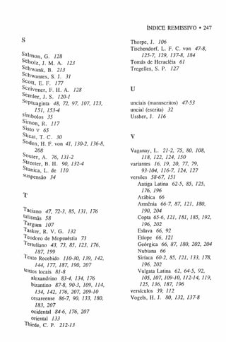 ÍNDICE REMISSIVO • 247
S
Salm on, G. 128
Scholz, J. M. A. 123
Schvank, B. 213
Schvantes, S. J. 31
Sc°tt, E. F. 177
Scrivener, F. H. A. 128
Semier, J. S. 120-1
SePtuaginta 48, 72, 97, 107, 123,
151, 153-4
sí«ibolos 35
SÍnio n 1 R. 117
Sisto v 65
Sl(eat, T. C. 30
S°den, H. F. von 41, 130-2, 136-8,
208
S°uter, A. 76, 131-2
Streeter, B. H. 90, 132-4
Stunica, L. de 110
SUspensão 34
T
Taciano 47, 72-3, 85, 131, 176
^ism ãs 58
^ argum 107
Tasker, R. V. G. 132
^ eodoro de Mopsuéstia 73
Tertuliano 43, 73, 85, 123, 176,
187, 199
"
*exto Recebido 110-30, 139, 142,
144, 177, 187, 190, 207
textos locais 81-8
alexandrino 83-4, 134, 176
bizantino 87-8, 90-3, 109, 114,
134, 142, 176, 207, 209-10
cesareense 86-7, 90, 133, 180,
183, 207
ocidental 84-6, 176, 207
oriental 133
Thiede, C. P. 212-13
Thorpe, J. 106
Tischendorf, L. F. C. von 47-8,
125-7, 129, 137-8, 184
Tomás de Heracléia 61
Tregelles, S. P. 127
U
unciais (manuscritos) 47-53
uncial (escrita) 32
Ussher, J. 116
V
Vaganay, L. 21-2, 75, 80, 108,
118, 122, 124, 150
variantes 16, 19, 20, 77, 79,
93-104, 116-7, 124, 127
versões 58-67, 151
Antiga Latina 62-5, 85, 125,
176, 196
Arábica 66
Armênia 66-7, 87, 121, 180,
190, 204
Copta 65-6, 121, 181, 185, 192,
196, 202
Eslava 66, 92
Etíope 66, 121
Geórgica 66, 87, 180, 202, 204
Nubiana 66
Siríaca 60-2, 85, 121, 133, 178,
196, 202
Vulgata Latina 62, 64-5, 92,
105, 107, 109-10, 112-14, 119,
125, 136, 187, 196
versículos 39, 112
Vogels, H. J. 80, 132, 137-8
 