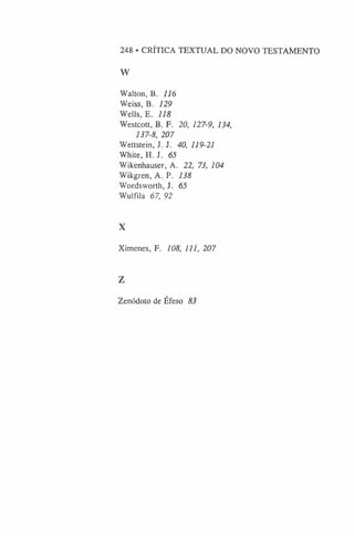 248 • CRÍTICA TEXTUAL DO NOVO TESTAMENTO
W
Walton, B. 116
Weiss, B. 129
Wells, E. 118
Westcott, B. F. 20, 127-9, 134,
137-8, 207
Wettstein, J. J. 40, 119-21
White, H. J. 65
Wikenhauser, A. 22, 73, 104
Wikgren, A. P. 138
Wordsworth, J. 65
Wulfila 67, 92
X
Ximenes, F. 108, U l, 207
Z
Zenódoto de Éfeso 83
 