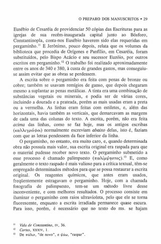 Eusébio de Cesaréia de providenciar 50 cópias das Escrituras para as
igrejas de sua recém-inaugurada capital junto ao Bósforo,
Constantinopla, conta-nos Eusébio haverem sido elas requeridas em
pergaminho." E Jerônimo, pouco depois, relata que os volumes da
biblioteca que procedia de Orígenes e Panfílio, em Cesaréia, foram
substituídos, pelo Bispo Acácio e seu sucessor Euzóio, por outros
escritos em pergaminho.1
2 O trabalho foi realizado aproximadamente
entre os anos de 340 e 380, à custa de grandes gastos, mas conseguiu-
se assim evitar que as obras se perdessem.
A escrita sobre o pergaminho era feita com penas de bronze ou
cobre; também se usavam remígios de ganso, que depois chegaram
mesmo a suplantar as penas metálicas. A tinta era uma combinação de
substâncias vegetais ou minerais, e podia ser de várias cores,
incluindo a dourada e a prateada, porém as mais usadas eram a preta
ou a vermelha. As linhas eram feitas com estiletes, e, além das
horizontais, havia também as verticais, que demarcavam as margens
de cada uma das colunas do texto. A escrita, porém, não era feita
acima das linhas, como se faz hoje, mas os antigos escribas
(KaXXtYpá^ot) normalmente escreviam abaixo delas, isto é, faziam
com que as letras pendessem da face inferior da linha.
O pergaminho, no entanto, era muito caro, e, quando determinada
obra não possuía mais valor, sua escrita original era raspada para que
o material pudesse receber novo texto. O pergaminho submetido a
esse processo é chamado palimpsesto (7raíju i /^ o to ç ) . 13 E, como
geralmente o texto raspado é mais valioso para a crítica textual, têm-se
empregado determinados métodos para que se possa restaurar a escrita
original. Os reagentes químicos, que antes eram usados,
freqüentemente estragavam o pergaminho. Hoje, com a chamada
fotografia de palimpsesto, tem-se um método livre desse
inconveniente, e com melhores resultados. O processo consiste em
iluminar o pergaminho com raios ultravioleta, pelo que ele se torna
fluorescente, enquanto a escrita irradiada permanece quase escura.
Para isso, porém, é necessário que no texto do ms. se hajam
1
1 Vida de Constantino, iv, 36.
1
2 Cartas, XXXIV, 1.
1
3 De TcéXiv, “de novo”, e i^áw, “raspar”.
O PREPARO DOS MANUSCRITOS • 29
 