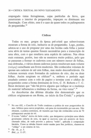 30 • CRÍTICA TEXTUAL DO NOVO TESTAMENTO
empregado tintas ferruginosas, cujas partículas de ferro, que
penetraram o interior do pergaminho, impeçam ou diminuam sua
iluminação. Com efeito, esse é o caso de quase todos os palimpsestos
de pergaminho.1
4
Códices
Todos os mss. gregos da época pré-cristã que sobreviveram
mostram a forma de rolo, inclusive os de pergaminho. Logo, porém,
adotou-se o uso de preguear por uma das bordas cada folha e juntar
uma série de tantas quantas fossem necessárias para a transcrição de
uma obra, com o que resultava uma espécie de caderno. Nas obras
mais extensas, porém, isso não se mostrava muito prático, pelo que
se passaram a formar os cadernos com um número menor de folhas,
mas dobradas, e vários desses cadernos juntos resultavam num volume
(revxoç) semelhante aos livros modernos. São conhecidos volumes de
apenas um caderno de até cem folhas, mas muito desconfortáveis. Os
volumes normais eram formados de cadernos de oito, dez ou doze
folhas. Assim surgiram os códices1
5 e, embora o período aqui
estudado comece com o rolo de papiro e termine com o códice de
pergaminho como a forma dominante de livro, C. H. Roberts e T. C.
Skeat declaram que “não há prova alguma que indique se a mudança
do material influenciou a mudança da forma, ou vice-versa” .1
6
As descobertas das últimas décadas têm demonstrado que os
códices originaram-se em Roma, no início da Era Cristã;1
7 a própria
1
4 No ano 692, o Concílio de Trullo condenou a prática de usar pergaminhos de
mss. bíblicos para outros propósitos, sob pena de excomunhão por um ano. Não
obstante, a prática continuou, de maneira que hoje são conhecidos cerca de 70
palimpsestos unciais do N T.
1
5 O termo “códice”derivado latim codex, quedesignava a princípiouma tábula
geralmente coberta decera, naqual se escrevia com um ponteiro de ferro
chamado stilus, de onde provém a palavra “estilo”, aplicada à composição
literária. Como as tábulas fossem muito usadas para fins jurídicos, chamou-se
“código” a um sistema de leis.
1
6 Op. cit., p. 5.
1
7 Ibid., p. 11-37.
 