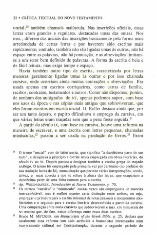 32 • CRÍTICA TEXTUAL DO NOVO TESTAMENTO
uncial,20 também chamada maiúscula. Nas inscrições oficiais, essas
letras eram grandes e regulares, destacadas umas das outras. Nos
mss., diferem das unciais das inscrições basicamente pela forma mais
arredondada de certas letras e por haverem sido escritas mais
rapidamente; contudo, também não são ligadas umas às outras, não há
espaço entre as palavras, não há pontuação, e as abreviações limitam-
se a um setor bem definido de palavras. A forma da escrita é bela e
de fácil leitura, mas exige tempo e espaço.
Havia também outro tipo de escrita, caracterizada por letras
menores geralmente ligadas umas às outras e por isso chamada
cursiva, onde ocorriam ainda muitas contrações e abreviações. Era
usada apenas em escritos corriqueiros, como cartas de família,
recibos, contratos, testamentos e outros. Como não dispomos, porém,
de nenhum dos autógrafos do NT, apenas podemos supor, com base
nos usos da época e nas cópias mais antigas que sobreviveram, que
eles foram escritos em escrita uncial. O. Roller destaca ainda que, por
ser um tanto áspero, o papiro dificultava o emprego da cursiva, em
que várias letras eram traçadas sem que a pena fosse erguida.2
1
A partir do século IX, com base na cursiva, houve uma reforma na
maneira de escrever, e uma escrita com letras pequenas, chamadas
minúsculas,22 passou a ser usada na produção de livros.23 Eram
20 O termo “uncial” vem do latim uncia, que significa “a duodécima parte de um
todo”, e designava a princípio a escrita latina empregada em obras literárias, do
século iv ao vi. Depois passou a designar também a escrita grega de traçado
análogo. O termo foi empregado pela primeira vez por Jerônimo (no prefácio de
sua tradução latina de Jó), numa citação que permite várias interpretações, sendo,
talvez, a mais correta a que se refere à altura das letras, que ocupariam a
duodécima parte de uma linha comum para a escrita.
2
1 Ap. WiKENHAUSER, Introducción al Nuevo Testamento, p. 70.
22 Os termos “cursivo” e “minúsculo” muitas vezes são empregados de maneira
intercambiável, mas é melhor manter certa distinção entre ambos, ou seja,
empregar o primeiro para a escrita informal de notas pessoais e documentos não-
literários e o segundo para a escrita literária desenvolvida a partir da cursiva.
Uma comparação entre notas cursivas que sobreviverame mss. em minúscula do
nt mostra que, de fato, existe diferença entre essas duas escritas.
23 Bruce M. M etzger, em Manuscripts of the Greek Bible, p. 25, declara que
atualmente essa reforma tem sido atribuída a humanistas interessados num
reavivamento cultural em Constantinopla, durante o segundo período do
 