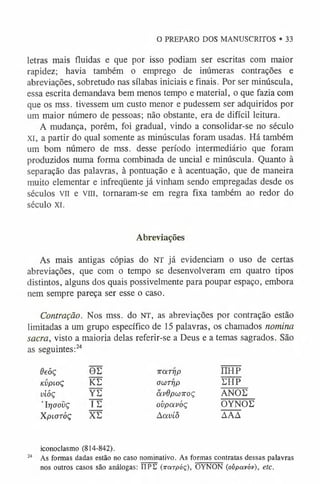 O PREPARO DOS MANUSCRITOS • 33
letras mais fluidas e que por isso podiam ser escritas com maior
rapidez; havia também o emprego de inúmeras contrações e
abreviações, sobretudo nas sílabas iniciais e finais. Por ser minúscula,
essa escrita demandava bem menos tempo e material, o que fazia com
que os mss. tivessem um custo menor e pudessem ser adquiridos por
um maior número de pessoas; não obstante, era de difícil leitura.
A mudança, porém, foi gradual, vindo a consolidar-se no século
xi, a partir do qual somente as minúsculas foram usadas. Há também
um bom número de mss. desse período intermediário que foram
produzidos numa forma combinada de uncial e minúscula. Quanto à
separação das palavras, ã pontuação e à acentuação, que de maneira
muito elementar e infreqüente já vinham sendo empregadas desde os
séculos vil e vm, tornaram-se em regra fixa também ao redor do
século XI.
Abreviações
As mais antigas cópias do NT já evidenciam o uso de certas
abreviações, que com o tempo se desenvolveram em quatro tipos
distintos, alguns dos quais possivelmente para poupar espaço, embora
nem sempre pareça ser esse o caso.
Contração. Nos mss. do NT, as abreviações por contração estão
limitadas a um grupo específico de 15 palavras, os chamados nomina
sacra, visto a maioria delas referir-se a Deus e a temas sagrados,
as seguintes:24
Oeóç 0E 7T
Q
'.TTjp ü h p
KVpiOÇ KE owrrip EHP
vióç YE avdpCjJTTOÇ ANOE
’Irjciovç IE ovpoívòç OYNOE
XplOTÓÇ XE Aavíô AAA
iconoclasmo (814-842).
24 As formas dadas estão no caso nominativo. As formas contratas dessas palavras
nos outros casos são análogas: TTPE {irctrpóç), OYNON (ovpotvóv), etc.
 