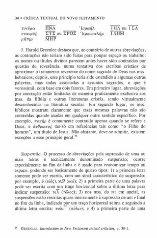 34 • CRÍTICA TEXTUAL DO NOVO TESTAMENTO
irveíi/xa IINA ’laparjX I HA ou I EA
aravpóç DTE ou EPOE 'lepovaaXrjn IAHM
/L
07TÍ/P MHP
J. Harold Greenlee destaca que, ao contrário de outras abreviações,
as contrações não teriam sido feitas para poupar espaço ou trabalho;
os nomes ou títulos divinos parecem antes haver sido contraídos por
questão de reverência, numa tentativa dos escribas cristãos de
aproximar o tratamento reverente do nome sagrado de Deus nos mss.
hebraicos; depois, esse princípio teria sido estendido a algumas outras
palavras, mas todas associadas a assuntos sagrados, 0 que é
verossímil, com base em dois fatores. Em primeiro lugar, abreviações
por contração estão limitadas de maneira praticamente exclusiva aos
mss. da Bíblia e outras literaturas cristãs, sendo virtualmente
desconhecidas na literatura secular. Em segundo lugar, os mss.
bíblicos mostram claramente que essas mesmas palavras não são
contraídas quando usadas em qualquer outro sentido específico. Por
exemplo, itarrip é comumente contraído apenas quando se refere a
Deus, e âvOpwiroç tão-só em referências tais como “0 Filho do
homem”, um título de Jesus. Não obstante, deve-se admitir, existem
exceções a esse princípio geral.2
5
Suspensão. O processo de abreviações pela supressão de uma ou
mais letras é tecnicamente denominado suspensão; ocorre
especialmente no fim da linha e é usado para economizar tempo ou
espaço, podendo ser basicamente de quatro tipos: 1) a primeira letra
somente pode ser escrita, com um sinal característico de suspensão:
por exemplo, v (vióç),HS> (koíí) 2) a primeira parte de uma palavra
pode ser escrita com um traço horizontal sobre a última letra para
indicar suspensão: reX (réXoç); 3) nos mss. do NT em uncial, as
suspensões estão restritas quase inteiramente à supressão de um v final
no fim da linha, indicado por um traço horizontal acima e seguindo a
última letra escrita: ttoXl (ttóXlv); e 4) a primeira parte de uma
25 Greenlee, Introduction to New Testament textual criticism, p. 30-1.
 
