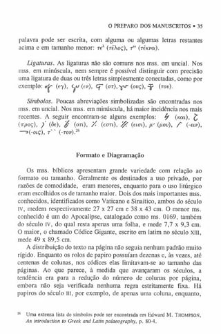 palavra pode ser escrita, com alguma ou algumas letras restantes
acima e em tamanho menor: rex (réXoç), f K(reava).
Ligaturas. As ligaturas não são comuns nos mss. em uncial. Nos
mss. em minúscula, nem sempre é possível distinguir com precisão
uma ligatura de duas ou três letras simplesmente conectadas, como por
exemplo: <rfr (ey), yv (ev), Cf- (<xr), ^ (ovç),^f (tov).
Símbolos. Poucas abreviações simbolizadas são encontradas nos
mss. em uncial. Nos mss. em minúscula, há maior incidência nos mais
recentes. A seguir encontram-se alguns exemplos: fy («m), £
(irpoç), / (ôe), (OTi), /. (eori), # (etffi), p.' (/J.ov), f (-eiv),
—o(-oiç), r ' ' (-tov).2
6
O PREPARO DOS MANUSCRITOS • 35
Formato e Diagramação
Os mss. bíblicos apresentam grande variedade com relação ao
formato ou tamanho. Geralmente os destinados a uso privado, por
razões de comodidade, eram menores, enquanto para o uso litúrgico
eram escolhidos os de tamanho maior. Dois dos mais importantes mss.
conhecidos, identificados como Vaticano e Sinaítico, ambos do século
IV, medem respectivamente 27 x 27 cm e 38 x 43 cm. O menor ms.
conhecido é um do Apocalipse, catalogado como ms. 0169, também
do século IV, do qual resta apenas uma folha, e mede 7,7 x 9,3 cm.
O maior, o chamado Códice Gigante, escrito em latim no século xm,
mede 49 x 89,5 cm.
A distribuição do texto na página não seguia nenhum padrão muito
rígido. Enquanto os rolos de papiro possuíam dezenas e, às vezes, até
centenas de colunas, nos códices elas limitavam-se ao tamanho das
páginas. Ao que parece, à medida que avançaram os séculos, a
tendência era para a redução do número de colunas por página,
embora não seja verificada nenhuma regra estritamente fixa. Há
papiros do século m, por exemplo, de apenas uma coluna, enquanto,
26 Uma extensa lista de símbolos pode ser encontrada em Edward M. T h o m pso n ,
An introduction to Greek and Latin palaeography, p. 80-4.
 