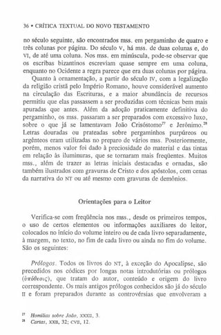 no século seguinte, são encontrados mss. em pergaminho de quatro e
três colunas por página. Do século v, há mss. de duas colunas e, do
VI, de até uma coluna. Nos mss. em minúscula, pode-se observar que
os escribas bizantinos escreviam quase sempre em uma coluna,
enquanto no Ocidente a regra parece que era duas colunas por página.
Quanto à ornamentação, a partir do século IV, com a legalização
da religião cristã pelo Império Romano, houve considerável aumento
na circulação das Escrituras, e a maior abundância de recursos
permitiu que elas passassem a ser produzidas com técnicas bem mais
apuradas que antes. Além da adoção praticamente definitiva do
pergaminho, os mss. passaram a ser preparados com excessivo luxo,
sobre o que já se lamentavam João Crisóstomo27 e Jerônimo.28
Letras douradas ou prateadas sobre pergaminhos purpúreos ou
argênteos eram utilizadas no preparo de vários mss. Posteriormente,
porém, menos valor foi dado à preciosidade do material e das tintas
em relação às iluminuras, que se tornaram mais freqüentes. Muitos
mss., além de trazer as letras iniciais destacadas e ornadas, são
também ilustrados com gravuras de Cristo e dos apóstolos, com cenas
da narrativa do n t o u até mesmo com gravuras de demônios.
Orientações para o Leitor
Verifica-se com freqüência nos mss., desde os primeiros tempos,
o uso de certos elementos ou informações auxiliares do leitor,
colocados no início do volume inteiro ou de cada livro separadamente,
à margem, no texto, no fim de cada livro ou ainda no fim do volume.
São os seguintes:
Prólogos. Todos os livros do n t , à exceção do Apocalipse, são
precedidos nos códices por longas notas introdutórias ou prólogos
(viróOeaiç), que tratam do autor, conteúdo e origem do livro
correspondente. Os mais antigos prólogos conhecidos são já do século
II e foram preparados durante as controvérsias que envolveram a
27 Homilias sobre João, XXXII, 3.
28 Cartas, XXII, 32; CVII, 12.
36 • CRÍTICA TEXTUAL DO NOVO TESTAMENTO
 