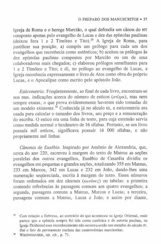 O PREPARO DOS MANUSCRITOS • 37
Igreja de Roma e o herege Marcião, o qual defendia um cânon do NT
composto apenas pelo evangelho de Lucas e dez das epístolas paulinas
(deixou fora 1 e 2 Timóteo e Tito).29 A Igreja de Roma, para
justificar sua posição, a) compôs um prólogo para cada um dos
evangelhos que reconhecia como autênticos; b) aceitou os prólogos às
dez epístolas paulinas compostos por Marcião ou um de seus
colaboradores mais chegados; c) elaborou prólogos semelhantes para
1 e 2 Timóteo e Tito; e d), no prólogo ao evangelho de Lucas, a
Igreja reconhecia expressamente o livro de Atos como obra do próprio
Lucas, e o Apocalipse como escrito pelo apóstolo João.
Esticometria. Freqüentemente, ao final de cada livro, encontram-se
nos mss. indicações acerca do número de esticos (otíxol), mas nem
sempre exatas, o que prova evidentemente haverem sido tomadas de
um modelo existente.30 Conhecida já no século m, a esticometria era
usada para calcular o tamanho dos livros, seu preço e a remuneração
do escriba. O estico era uma linha de texto, para cuja extensão servia
como medida normal o hexâmetro de 16 sílabas. Portanto, se um livro
possuía mil esticos, significava possuir 16 000 sílabas, e não
propriamente mil linhas.
Cânones de Eusébio. Inspirado por Amónio de Alexandria, que,
cerca do ano 220, escreveu à margem do texto de Mateus as seções
paralelas dos outros evangelhos, Eusébio de Cesaréia dividiu os
evangelhos em pequenas e grandes seções, totalizando 355 em Mateus,
233 em Marcos, 342 em Lucas e 232 em João, dando-lhes uma
numeração seqüenciada, escrita à margem do texto. Esses números
foram ordenados em dez cânones (naváveç) ou tabelas: a primeira
contendo referências às passagens comuns aos quatro evangelhos; a
segunda, passagens comuns a Mateus, Marcos e Lucas; a terceira,
passagens comuns a Mateus, Lucas e João; e assim por diante,
29 Com relação a Hebreus, ao contrário do que aconteceu na Igreja Oriental, onde
parece que a epístola sempre foi tida como canônica e de autoria paulina, na
Igreja Ocidental esse reconhecimento não ocorreu senão nos meados do século IV.
Daí o fato de permanecer exclusa das controvérsias marcionitas.
30 WlKENHAUSER, Op. CÍt., p. 71.
 