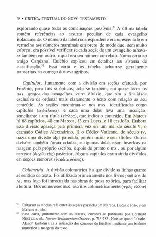 38 • CRÍTICA TEXTUAL DO NOVO TESTAMENTO
explorando quase todas as combinações possíveis.3
1 A última tabela
contém referências ao assunto peculiar de cada evangelho
isoladamente. O número da tabela correspondente era acrescentado em
vermelho aos números marginais em preto, de modo que, sem muito
esforço, era possível verificar se cada seção de um evangelho achava-
se também em outro, e qual era seu número correlato. Numa carta ao
amigo Carpiano, Eusébio explicou em detalhes seu sistema de
classificação.32 Essa carta e as tabelas acham-se geralmente
transcritas no começo dos evangelhos.
Capítulos. Juntamente com a divisão em seções efetuada por
Eusébio, para fins sinópticos, acha-se também, em quase todos os
mss. gregos dos evangelhos, outra divisão, que tem a finalidade
exclusiva de ordenar mais claramente o texto com relação ao seu
conteúdo. As seções encontram-se nos mss. identificadas como
capítulos (Ke4>áata), e cada uma delas leva uma inscrição,
semelhante a um título (rtrXoç), que indica o conteúdo. Em Mateus
há 68 capítulos, 48 em Marcos, 83 em Lucas, e 18 em João. Embora
essa divisão apareça pela primeira vez em um ms. do século v, o
chamado Códice Alexandrino, já o Códice Vaticano, do século IV,
trazia uma divisão algo parecida, porém maior e sem títulos. Outras
divisões também foram criadas, e algumas delas eram inseridas na
margem pelo próprio escriba, depois de pronto o ms., ou por algum
corretor (ôiopOun-qç) posterior. Alguns capítulos eram ainda divididos
em seções menores (yitoòicapéoeiç).
Colometria. A divisão colométrica é a que divide as linhas quanto
ao sentido do texto. Foi utilizada primeiramente nos livros poéticos do
AT, mas logo foi introduzida nas obras de prosa retórica, para facilitar
a leitura. Dos numerosos mss. escritos colometricamente (irpòç k ü Xov)
3
1 Faltaram as tabelas referentes às seções paralelas em Marcos, Lucas e João, e em
Marcos e João.
3
2 Essa carta, juntamente com as tabelas, encontra-se publicada por Eberhard
N estle etal., Novum Testamentum Graece, p. 73*-78*. Note-se que o “Nestle-
Aland” também traz a indicação dos cânones de Eusébio mediante um binômio
numérico à margem do texto.
 