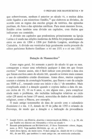 O PREPARO DOS MANUSCRITOS • 39
que sobreviveram, nenhum é anterior ao século VI, e muitos deles
estão ligados a um misterioso Eutálio,33 que elaborou as divisões, de
acordo com as regras das escolas gregas de retórica, das epístolas
paulinas, de Atos e das epístolas católicas. Para esses mesmos livros,
Eutálio criou também uma divisão em capítulos, com títulos que
indicavam seu conteúdo.
A divisão em capítulos que predominou primeiramente na Igreja
Latina e é usada nas edições modernas da Bíblia foi preparada somente
entre os anos de 1204 e 1206 por Estêvão Langton, arcebispo da
Cantuária. A divisão em versículos hoje geralmente aceita procede do
editor parisiense Roberto Estéfano: o NT em 1551 e o AT em 1555.
Datação de Manuscritos3
4
Como regra geral, foi somente a partir do século XI que os mss.
começaram a trazer uma referência qualquer à data em que foram
escritos;3
5 mesmo assim, não é fácil indicar com precisão a data dos
que foram escritos antes do século xm, quando se tornou mais comum
o uso do calendário cristão dionisiano. Antes disso, muitos copistas
usaram o sistema de cronologia bizantino, que fixava o ano da criação
em 5509 a.C., tomando como seu início o dia 1.° de setembro. Mais
complicada ainda é a datação quando o copista indica a data do ms.
em ciclos de 15, 10 ou 6 anos, e, em alguns mss., para complicar
ainda mais o problema, são incluídas indicações relativas ao ciclo
solar (28 anos) ou lunar (19 anos), acrescidas de dados do calendário
religioso, como a Páscoa, por exemplo.
O mais antigo testemunho de data de acordo com o calendário
dionisiano é o ms. 113, datado de 19 de julho de 1292 e oriundo de
Provença, de modo que a datação e a indicação da procedência
33 Joseph Angus, em História, doutrina e interpretação da Bíblia, v. 1, p. 38, diz
que Eutálio era diácono em Alexandria e viveu no século V.
3
4 Baseado principalm ente em BITTENCOURT, O Novo Testamento: cânon, língua,
texto, p. 88-9. V eja também M e t zg er , op. cit., p. 49-51.
35 Antes dessa época, são muito raros. O mais antigo ms. datado do NT é o Códice
461, do ano 835, que também é o mais antigo ms. em minúscula conhecido.
 