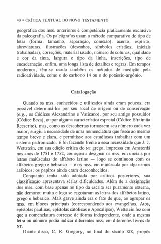 40 • CRÍTICA TEXTUAL DO NOVO TESTAMENTO
geográfica dos mss. anteriores é competência praticamente exclusiva
da paleografia. Os paleógrafos usam o método comparativo do tipo de
letra (forma, tamanho, separação, conexão), acento, espírito,
abreviaturas, ilustrações (desenhos, símbolos cristãos, iniciais
trabalhadas), correções, material usado, número de colunas, qualidade
e cor da tinta, largura e tipo da linha, inscrições, tipo de
encadernação, enfim, uma longa lista de detalhes e regras. Em tempos
modernos, têm-se usado também os métodos de medição pela
radioatividade, como o do carbono 14 ou o do potássio-argônio.
Catalogação
Quando os mss. conhecidos e utilizados ainda eram poucos, era
possível determiná-los por seu local de origem ou de conservação
(.e.g., os Códices Alexandrino e Vaticano), por seu antigo possuidor
(Códice Beza), ou por alguma característica especial (Códice Efraimita
Reescrito), mas, como as descobertas tornassem seu número cada vez
maior, surgiu a necessidade de uma nomenclatura que fosse ao mesmo
tempo breve e clara, e permitisse aos estudiosos trabalhar com um
sistema padronizado. E foi fazendo frente a essa necessidade que J. J.
Wettstein, em sua edição crítica do NT grego, impressa em Amsterdã
nos anos de 1751 e 1752, começou a designar os mss. em unciais por
letras maiúsculas do alfabeto latino — logo se continuou com os
alfabetos grego e hebraico — e os mss. em minúscula por algarismos
arábicos; os papiros ainda eram desconhecidos.
Conquanto tenha sido adotada por críticos posteriores, sua
classificação apresentava sérias dificuldades. Além de a designação
dos mss. com base apenas no tipo da escrita ser puramente externa,
não demorou muito e logo se esgotaram as letras dos alfabetos latino,
grego e hebraico. Mais grave ainda era o fato de que, ao agrupar os
mss. em blocos principais (correspondendo aos evangelhos, Atos,
epístolas paulinas, epístolas católicas e Apocalipse), Wettstein fez com
que a nomenclatura corresse de forma independente, onde a mesma
letra ou número podia indicar diferentes mss. em diferentes livros do
NT.
Diante disso, C. R. Gregory, no final do século xix, propôs
 