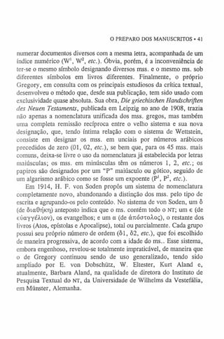 O PREPARO DOS MANUSCRITOS • 41
numerar documentos diversos com a mesma letra, acompanhada de um
índice numérico (W1, W2, etc.). Óbvia, porém, é a inconveniência de
ter-se o mesmo símbolo designando diversos mss. e o mesmo ms. sob
diferentes símbolos em livros diferentes. Finalmente, o próprio
Gregory, em consulta com os principais estudiosos da crítica textual,
desenvolveu o método que, desde sua publicação, tem sido usado com
exclusividade quase absoluta. Sua obra, Die griechischen Handschriften
des Neuen Testaments, publicada em Leipzig no ano de 1908, trazia
não apenas a nomenclatura unificada dos mss. gregos, mas também
uma completa remissão recíproca entre o velho sistema e sua nova
designação, que, tendo íntima relação com o sistema de Wettstein,
consiste em designar os mss. em unciais por números arábicos
precedidos de zero (01, 02, etc.), se bem que, para os 45 mss. mais
comuns, deixa-se livre o uso da nomenclatura já estabelecida por letras
maiúsculas; os mss. em minúsculas têm os números 1, 2, etc.; os
papiros são designados por um “P” maiúsculo ou gótico, seguido de
um algarismo arábico como se fosse um expoente (P1, P2, etc.).
Em 1914, H. F. von Soden propôs um sistema de nomenclatura
completamente novo, abandonando a distinção dos mss. pelo tipo de
escrita e agrupando-os pelo conteúdo. No sistema de von Soden, um ô
(de ôictOrjicri) anteposto indica que o ms. contém todo o NT; um e (de
eúayyé/Uov), os evangelhos; e um a (de ànóauoÀoç), o restante dos
livros (Atos, epístolas e Apocalipse), total ou parcialmente. Cada grupo
possui seu próprio número de ordem (ôl, 62, etc.), que foi escolhido
de maneira progressiva, de acordo com a idade do ms.. Esse sistema,
embora engenhoso, revelou-se totalmente impraticável, de maneira que
o de Gregory continuou sendo de uso generalizado, tendo sido
ampliado por E. von Dobschütz, W. Eltester, Kurt Aland e,
atualmente, Barbara Aland, na qualidade de diretora do Instituto de
Pesquisa Textual do NT, da Universidade de Wilhelms da Vestefália,
em Miinster, Alemanha.
 