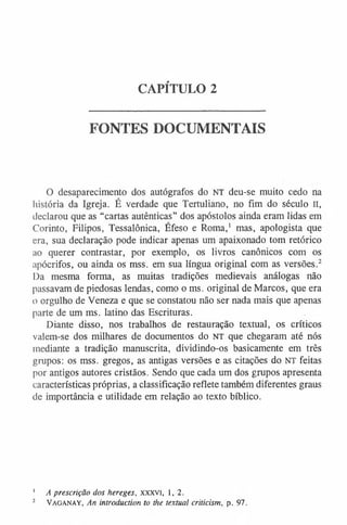 CAPÍTULO 2
FONTES DOCUMENTAIS
O desaparecimento dos autógrafos do NT deu-se muito cedo na
história da Igreja. É verdade que Tertuliano, no fim do século n,
declarou que as “cartas autênticas” dos apóstolos ainda eram lidas em
Corinto, Filipos, Tessalônica, Éfeso e Roma,1 mas, apologista que
era, sua declaração pode indicar apenas um apaixonado tom retórico
ao querer contrastar, por exemplo, os livros canônicos com os
apócrifos, ou ainda os mss. em sua língua original com as versões.2
Da mesma forma, as muitas tradições medievais análogas não
passavam de piedosas lendas, como o ms. original de Marcos, que era
o orgulho de Veneza e que se constatou não ser nada mais que apenas
parte de um ms. latino das Escrituras.
Diante disso, nos trabalhos de restauração textual, os críticos
valem-se dos milhares de documentos do NT que chegaram até nós
mediante a tradição manuscrita, dividindo-os basicamente em três
grupos: os mss. gregos, as antigas versões e as citações do NT feitas
por antigos autores cristãos. Sendo que cada um dos grupos apresenta
características próprias, a classificação reflete também diferentes graus
de importância e utilidade em relação ao texto bíblico.
1 A prescrição dos hereges, xxxvi, 1,2.
2 V ag an ay , An introduction to the textual criticism, p. 97.
 