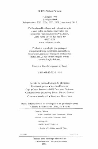 © 1993 Wilson Paroschi
1“. edição: 1993
2a.edição: 1999
Reimpressões: 2002, 2004, 2007, 2008 (capa nova), 2010
Publicado no Brasil com a devida autorização
e com todos os direitos reservados por
S o c ie d a d e R e l ig io s a E d iç õ e s V id a N o v a ,
Caixa Postal 21486, São Paulo-SP
04602-970
www.vidanova.com.br
Proibida a reprodução por quaisquer
meios (mecânicos, eletrônicos, xerográficos,
fotográficos, gravação, estocagem em banco de
dados, etc.), a não ser em citações breves
com indicação de fonte.
Printed in Brazil / Impresso no Brasil
ISBN 978-85-275-0181-1
Revisão de estilo • F a b i a n o S . M e d e i r o s
Revisão de provas • V a l é r i a F o n t a n a
Capa • O s i r is R o d r ig u e s IO M D e s ig n e r s G r á f i c o s
Coordenação de produção • S é r g io S iq u e ir a M o u r a
Coordenação editorial • R o b i n s o n M a l k o m e s
Dados internacionais de catalogação na publicação (c ip )
(C âm ara Brasileira do Livro, SP, Brasil)
Paroschi, Wilson
Critica textual do Novo Testamento / Wilson
Paroschi. — São Paulo : Vida Nova, 1993.
Bibliografia.
ISBN 978-85-275-0181-1
1. Bíblia. N.T. - Crítica textual I. Título.
93-2197 CDD-255.6
índices para catálogo sistem ático
1. Novo Testamento : Interpretação e crítica
255.6
 